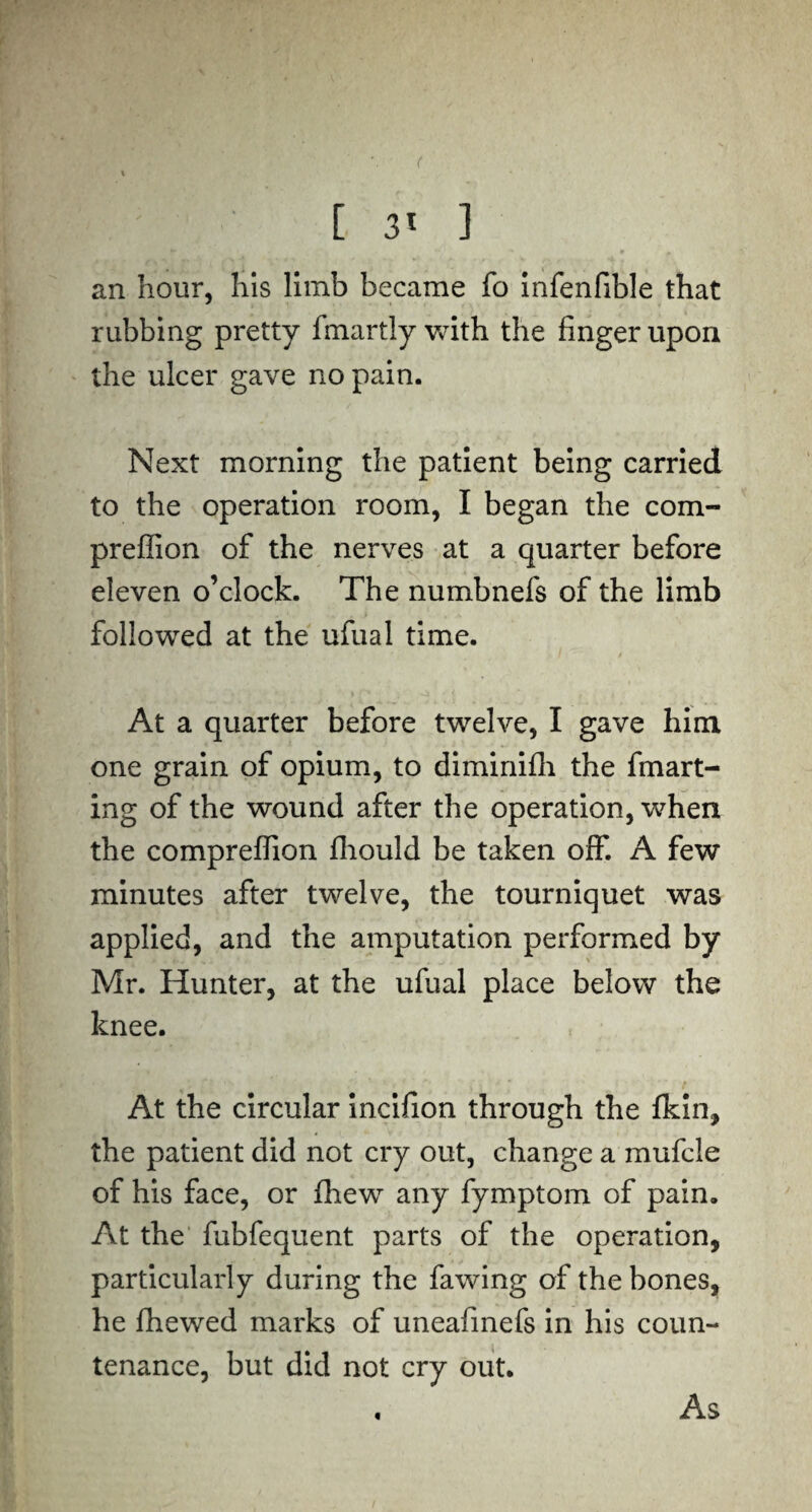 [ 3l ] an hour, his limb became fo infenfible that rubbing pretty fmartly with the finger upon the ulcer gave no pain. Next morning the patient being carried to the operation room, I began the com- preffion of the nerves at a quarter before eleven o’clock. The numbnefs of the limb followed at the ufual time. At a quarter before twelve, I gave him one grain of opium, to diminifh the fmart- ing of the wound after the operation, wdien the comprefiion fliould be taken off. A few minutes after twelve, the tourniquet was applied, and the amputation performed by Mr. Hunter, at the ufual place below the knee. At the circular incifion through the Ikin, the patient did not cry out, change a mufcle of his face, or fhew any fymptom of pain. At the fubfequent parts of the operation, particularly during the fawing of the bones, he lhewed marks of uneafinefs in his coun¬ tenance, but did not cry out. As