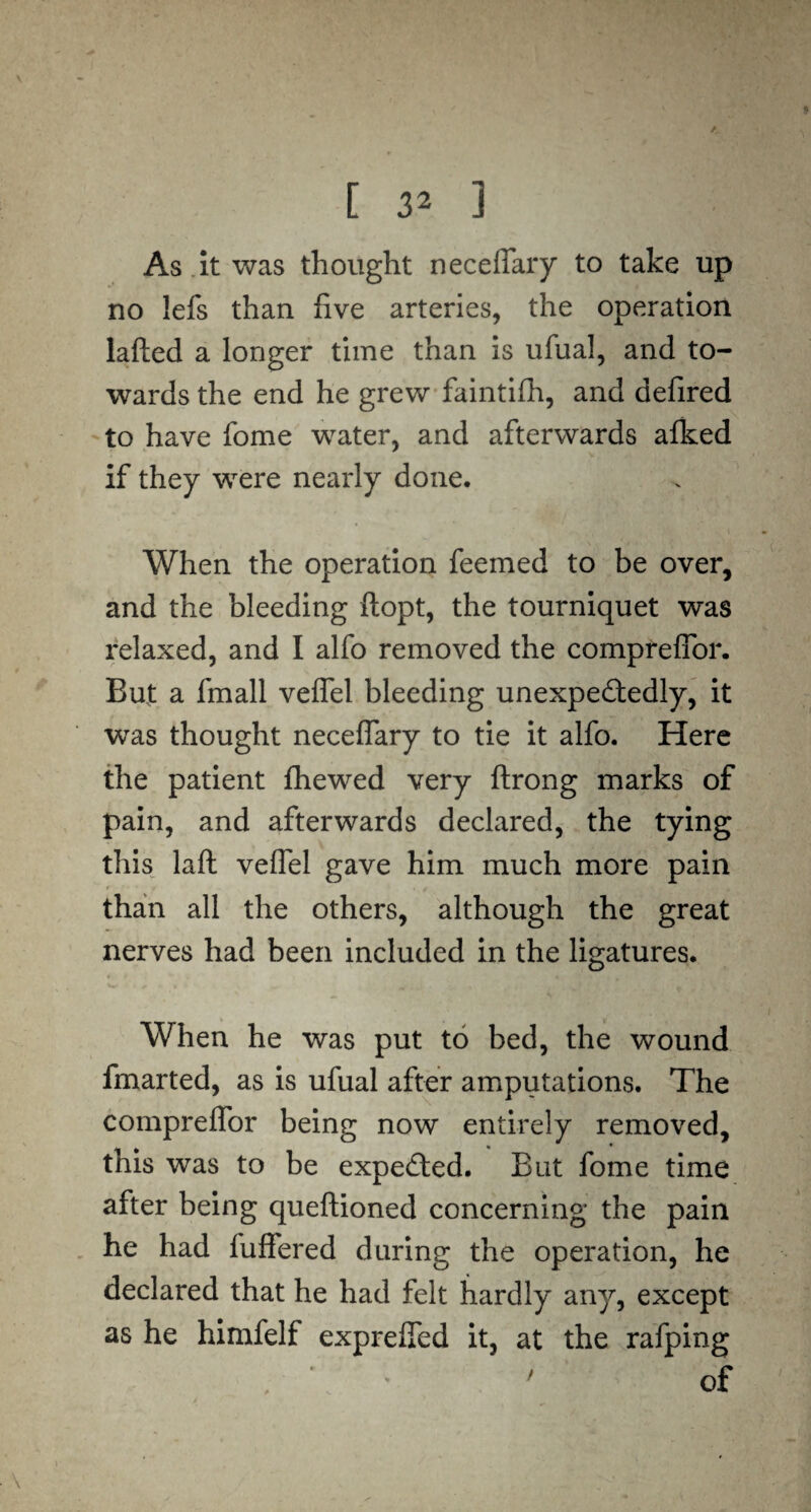 As it was thought neceffary to take up no lefs than five arteries, the operation lafted a longer time than is ufual, and to¬ wards the end he grew faintifh, and defired to have fome water, and afterwards afked if they were nearly done. When the operation feemed to be over, and the bleeding flopt, the tourniquet was relaxed, and I alfo removed the compreffor. But a fmall veffel bleeding unexpectedly, it was thought neceffary to tie it alfo. Here the patient fhewed very ftrong marks of pain, and afterwards declared, the tying this laft veffel gave him much more pain r-f' ' f '*,/ than all the others, although the great nerves had been included in the ligatures. When he was put to bed, the wound fmarted, as is ufual after amputations. The compreffor being now entirely removed, this was to be expected. But fome time after being queftioned concerning the pain he had fuffered during the operation, he declared that he had felt hardly any, except as he himfelf expreffed it, at the rafping . ’ * ' of