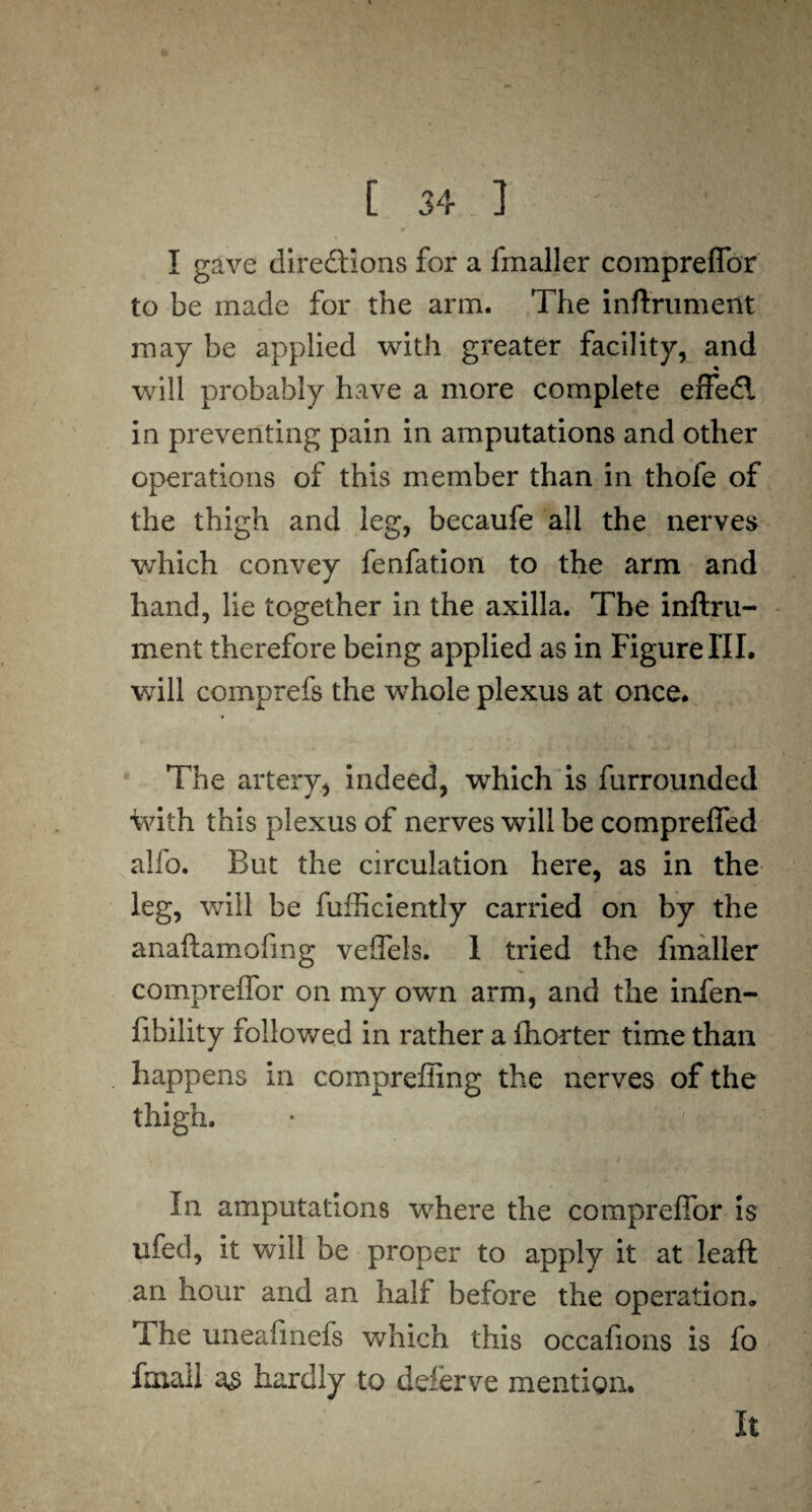 to C 34 ] ' M|| I gave directions for a fmaller compreffor to be made for the arm. The inftrument may be applied with greater facility, and will probably have a more complete effedi in preventing pain in amputations and other operations of this member than in thofe of the thigh and leg, becaufe all the nerves which convey fenfation to the arm and hand, lie together in the axilla. The inftru¬ ment therefore being applied as in Figure III. will comprefs the whole plexus at once. The artery, indeed, which is furrounded ivith this plexus of nerves will be compreffed alfo. But the circulation here, as in the leg, will be diffidently carried on by the anaftamofing veffels. I tried the fmaller compreffor on my own arm, and the infen- fibility followed in rather a ftiorter time than happens in compreffing the nerves of the thigh. In amputations where the compreffor is ufed, it will be proper to apply it at leaft an hour and an half before the operation. Ihe uneafinefs which this occafions is fo fmall hardly to deferve mention.