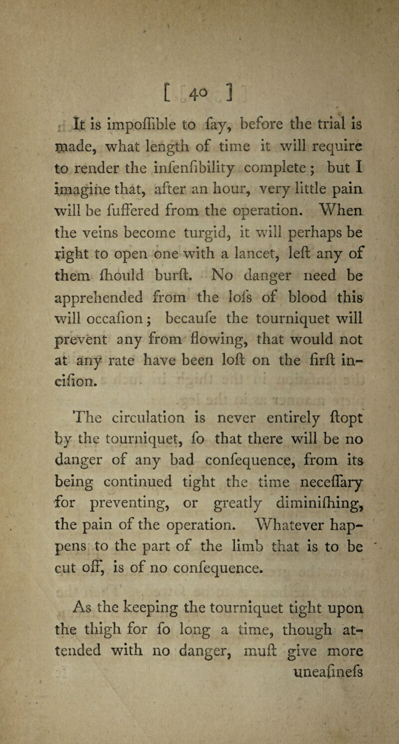 [ 4° 1 It is impoffible to fay, before the trial is made, what length of time it will require to render the infenfibility complete ; but I imagine that, after an hour, very little pain will be fuffered from the operation. When the veins become turgid, it will perhaps be fight to open one with a lancet, left any of 1 * i them fhould burft. No danger need be apprehended from the lofs of blood this will occafion; becaufe the tourniquet will prevent any from flowing, that would not at any rate have been loft on the firft in- cifion. The circulation is never entirely ftopt by the tourniquet, fo that there will be no danger of any bad confequence, from its being continued tight the time neceflary for preventing, or greatly diminifhing, the pain of the operation. Whatever hap¬ pens to the part of the limb that is to be cut 01T, is of no confequence. As the keeping the tourniquet tight upon the thigh for fo long a time, though at¬ tended with no danger, muft give more uneafinefs