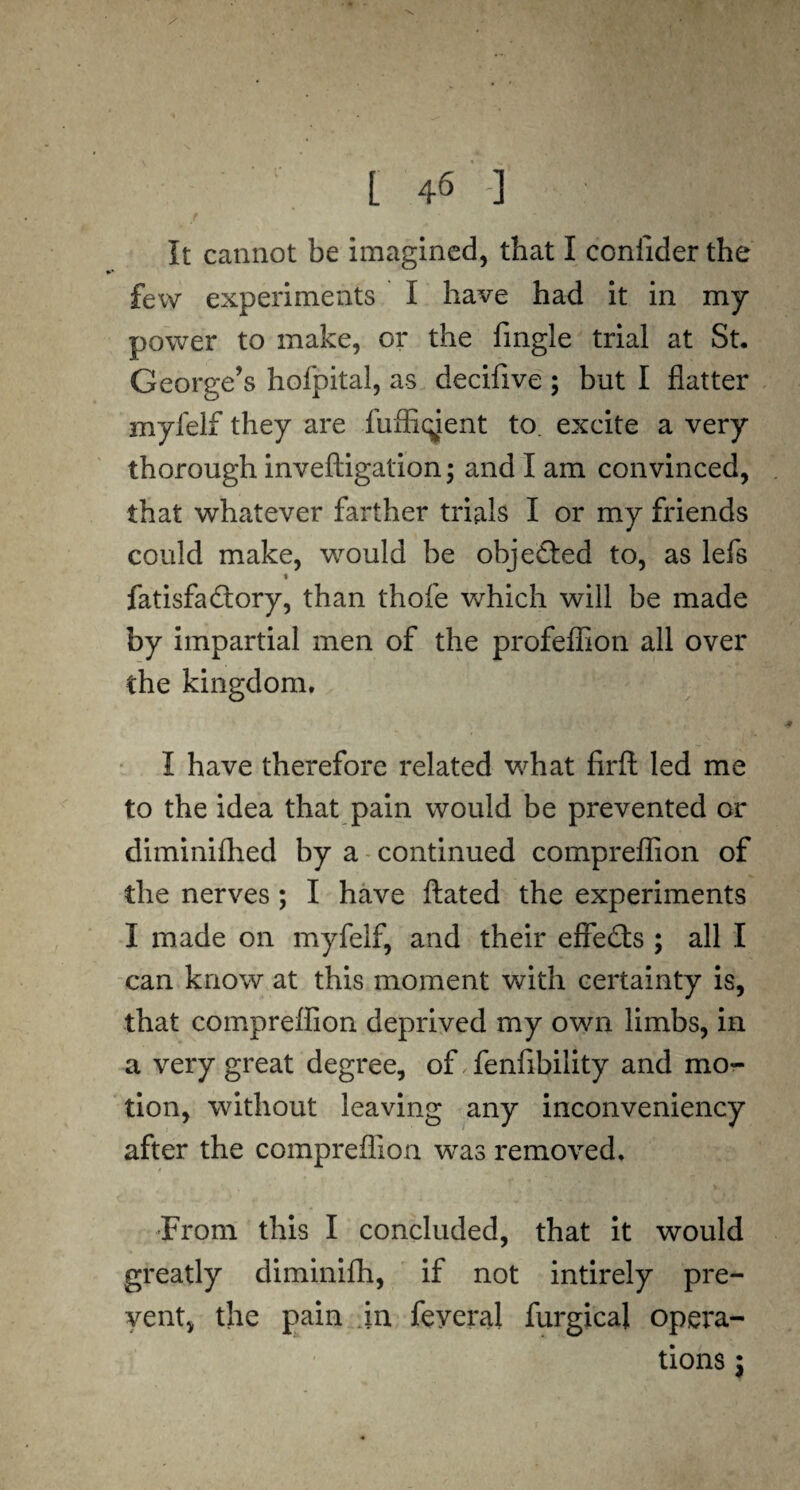 s L 46 ] It cannot be imagined, that I coniider the few experiments I have had it in my power to make, or the fingle trial at St. George’s hofpital, as decifive ; but I flatter myfelf they are fuffiqjent to. excite a very thorough inveftigation; and I am convinced, that whatever farther trials I or my friends could make, would be objected to, as lefs « fatisfadtory, than thole which will be made by impartial men of the profeflion all over the kingdom. I have therefore related what firft led me to the idea that pain would be prevented or diminifhed by a continued compreffion of the nerves ; I have ftated the experiments I made on myfelf, and their effects ; all I can know at this moment with certainty is, that compreffion deprived my own limbs, in a very great degree, of fenfibility and mo¬ tion, without leaving any inconveniency after the compreffion was removed. From this I concluded, that it would greatly diminifh, if not intirely pre¬ vent, the pain in feyeral furgical opera¬ tions j