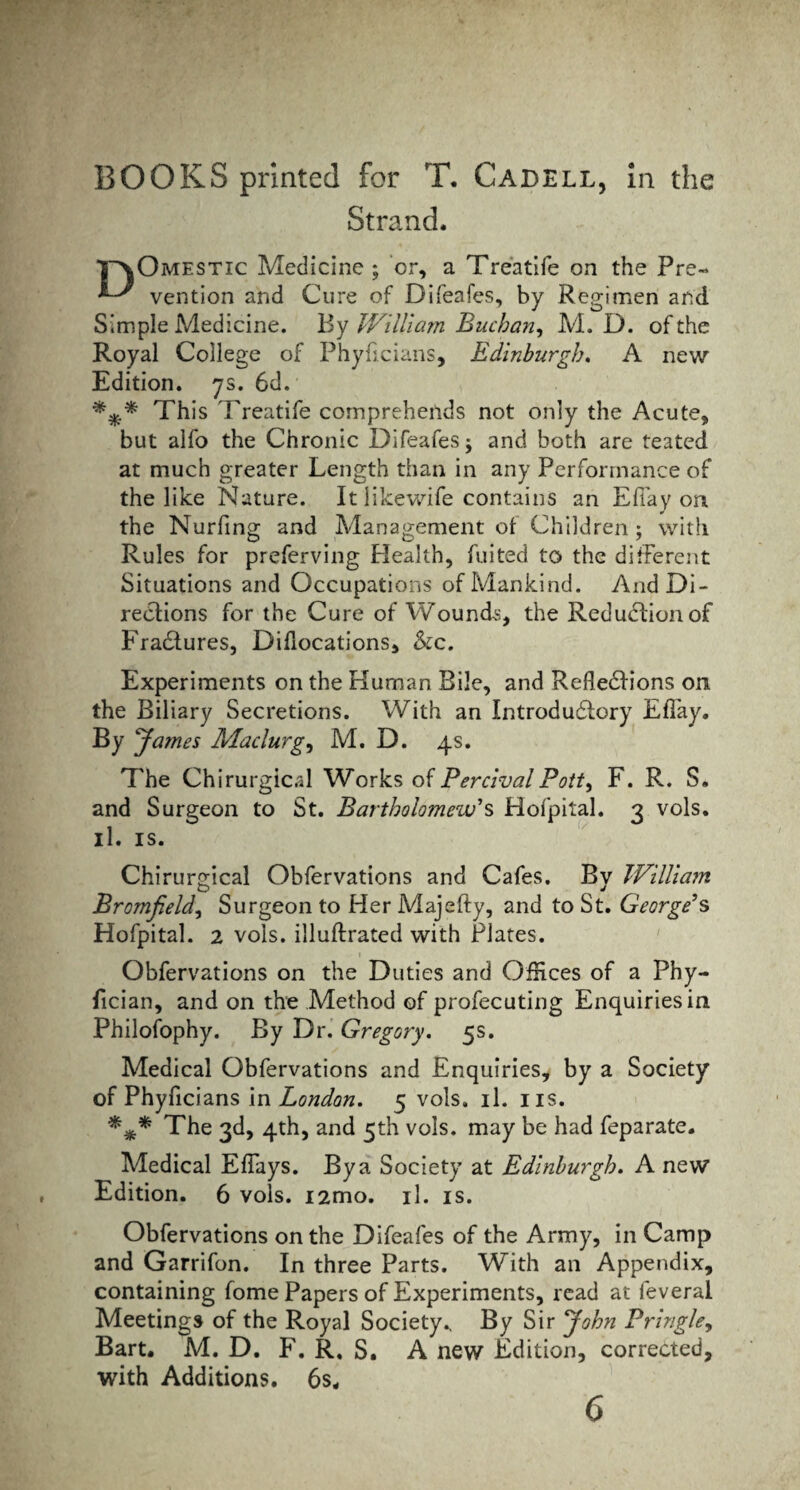 Strand. TaOmestic Medicine ; or, a Treatife on the Pre~ vention and Cure of Difeafes, by Regimen and Simple Medicine. By William Buchan, M. D. of the Royal College of Phyficians, Edinburgh. A new Edition. 7s. 6d. This Treatife comprehends not only the Acute, but alfo the Chronic Difeafesj and both are teated at much greater Length than in any Performance of the like Nature. It likewife contains an Eflay on the Nurfing and Management of Children ; with Rules for preferving Health, fuited to the difFerent Situations and Occupations of Mankind. And Di¬ rections for the Cure of Wounds, the Reduction of Fradtures, Dislocations, &c. Experiments on the Human Bile, and Refledlions on the Biliary Secretions. With an Introductory EfTay. By Raines Maclurg, M. D. 4s. The Chirurgic.il Works of Per rival Pott, F. R. S. and Surgeon to St. Bartholomew's Hofpital. 3 vols. il. is. Chirurgical Obfervations and Cafes. Bv William O J Bromfield, Surgeon to Her Majefty, and to St* George's Hofpital. 2 vols. illuftrated with Plates. Obfervations on the Duties and Offices of a Phy- fician, and on the Method of profecuting Enquiries in. Philofophy. By Dr. Gregory. 5s. Medical Obfervations and Enquiries, by a Society of Phyficians in London. 5 vols. il. us. *** The 3d, 4th, and 5th vols. may be had feparate. Medical EfTays. By a Society at Edinburgh. A new Edition. 6 vols. i2mo. il. is. Obfervations on the Difeafes of the Army, in Camp and Garrifon. In three Parts. With an Appendix, containing fome Papers of Experiments, read at feveral Meetings of the Royal Society., By Sir John Pringle, Bart. M. D. F. R. S. A new Edition, corrected, with Additions. 6s. 6