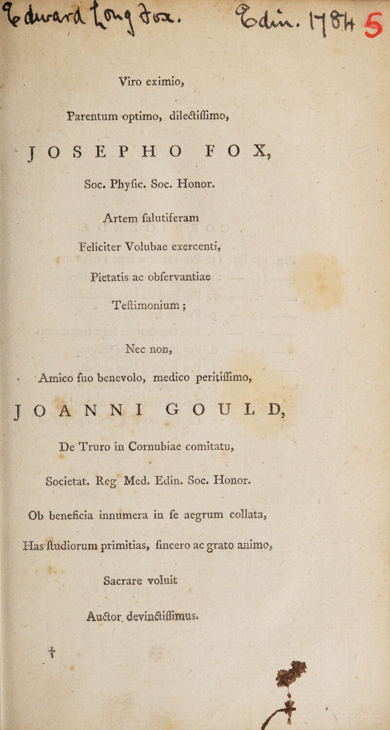 o^r Viro eximio* V\' - , j Parentum optimo, dile&iffimo, JOSEPHO F O X, „ • \ 6 Soc. Phyfic. Soc. Honor. Artem falutiferam i • • ' ' ‘ • C Feliciter Volubae exercenti, Pietatis ac obfervantiae Teftimonium; Nec non, Amico fuo benevolo, medico peritdffimo, JOANNI GOULD, De Truro in Cornubiae comitatu, Societat. Reg Med. Edin. Soc. Honor. Ob beneficia innumera in fe aegrum collata, Has ftudiorum primitias, fincero ac grato animo, . *. '■ -• / Sacrare voluit Au&or devin&iflimus*