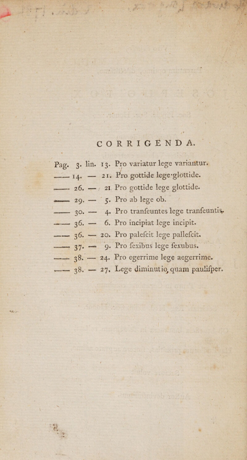 T* ■* •V CORRIGENDA. Pag. 3. lin. 13. Pro variatur lege variantur. __14. .— 21. Pro gottide lege‘glottide. 21. Pro gottide lege glottide. 5. Pro ab lege ob. 4. Pro tranfeuntes lege tranfeuntis*. 6. Pro incipiat lege incipit. 26. — 29. — 30. — ■— 36- — 36. — 20. Pro palefcit lege pallefcit. —. 37. — 9. Pro fexibus lege fexubus. — 38. — 24. Pro egerrime lege aegerrime. 38. —■ 27, Lege diminutio, quam pauiifper. \