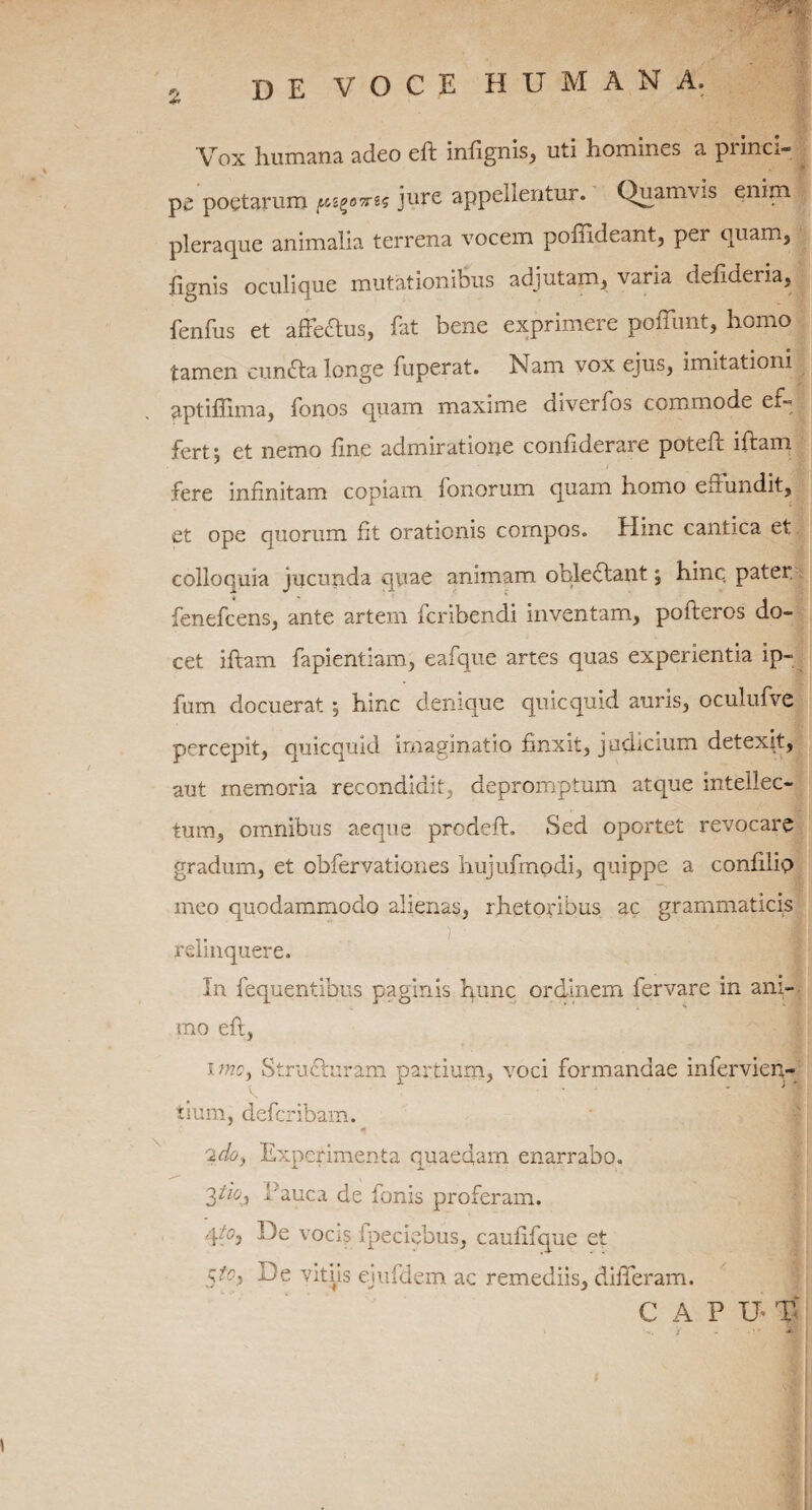 £ Vox humana adeo eft infignis, uti homines a piinci- pe poetarum ptig&irts jure appellentur. Quamvis enim pleraque animalia terrena vocem poffideant, per quam, fignis oculique mutationibus adjutam, varia defideria, fenfus et affe&us, fat bene exprimere pofliint, homo tamen cunfta longe fuperat. Nam vox ejus, imitationi aptiffima, fonos quam maxime diverfos commode et> fert; et nemo line admiratione confiderare poteft iftam . i fere infinitam copiam Tonorum quam homo effundit, et ope quorum fit orationis compos. Tlinc cantica et colloquia jucunda quae animam ohleftant; hinc pater fenefcens, ante artem fcribendi inventam, pofteros do¬ cet iftam fapientiam, eafque artes quas experientia ip- fum docuerat ; hinc denique quicquid auris, oculufve percepit, quicquid imaginatio finxit, judicium detexit, aut memoria recondidit, depromptum atque intellec¬ tum, omnibus aeque prodeft. Sed oportet revocare gradum, et obfervationes hujufmodi, quippe a confilio meo quodammodo alienas, rhetoribus ac grammaticis relinquere. In fequentibus paginis hunc ordinem fer vare in ani¬ mo eft, i mcy Structuram partium, voci formandae infervien- V * } m tium, defcribam. 2doy Experimenta quaedam enarrabo. 3ti°.) bauca de Ionis proferam. 4b)e vocis ipeciebus, caufifque et b)e vitiis ejufdem ac remediis, differam. CAPU- T' t