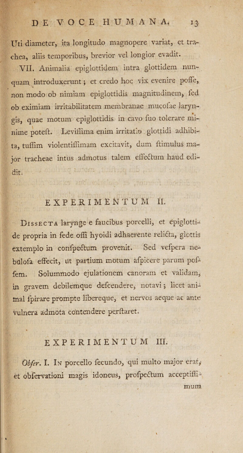 Uti diameter, ita longitudo magnopere variat, et tra¬ chea, aliis temporibus, brevior vel longior evadk. VII. Animalia epiglottidem intra glottidem nun- quam, introduxerunt; et credo hoc vix evenire poffe, non modo ob nimiam epiglottidis magnitudinem, ied ob eximiam irritabilitatem membranae mucofae laryn- • eis, quae motum epiglottidis in cavo fuo tolerare mi¬ nime poteft. Leviffima enim irritatio glottidi adhibi¬ ta, tuffim violentiffimam excitavit, dum ftimulus ma¬ jor tracheae intus admotus talem . effe&um haud edi¬ dit, EXPERIMENTUM II. Dissecta larynge e faucibus porcelli, et epiglotti- de propria in fede offi hyoidi adhaerente reli&a, glottis extemplo in confpedtum provenit. Sed vefpera ne- bulofa effecit, ut partium motum afpicere parum pcff fem. Solummodo ejulationem canoram et validam, in gravem debilemque defcendere, notavi, licet ani¬ mal fpirare prompte liber eque, et nervos aeque ac ante vulnera admota contendere perflaret, EXPERIMENTUM III. , ' Oh/er. I. In porcello fecundo, qui multo major erat* et obfervationi magis idoneus, profpe&um acceptifli - muffl
