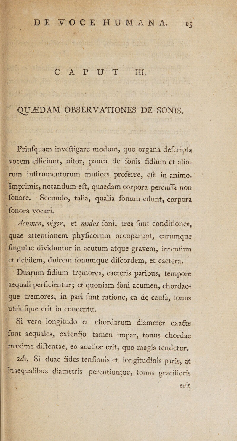 CAPUT III. QUASDAM OBSERVATIONES DE SONIS. Priufquam inveftigare modum, quo organa defcripta vocem efficiunt, nitor, pauca de fonis fidium et alio¬ rum infixumentorum mufices proferre, eft in animo. Imprimis, notandum eft, quaedam corpora percufla non fonare. Secundo, talia, qualia fonum edunt, corpora fonora vocari. Acumen, vigor, et ?nodus foni, tres funt conditiones, quae attentionem phyficorum occuparunt, earumque fingulae dividuntur in acutum atque gravem, intenfum et debilem, dulcem fonumque difcordem, et caetera. Duarum fidium tremores, caeteris paribus, tempore aequali perficientur; et quoniam foni acumen, chordae¬ que tremores, in pari funt ratione, ea de caufa, tonus utriufque erit in concentu. Si vero longitudo et chordarum diameter exa<fte funt aequales, extenfio tamen impar, tonus chordae maxime diftentae, eo acutior erit, quo magis tendetur. 2do. Si duae fides tenfionis et longitudinis paris, at inaequalibus diametris percutiuntur, tonus gracilioris erit
