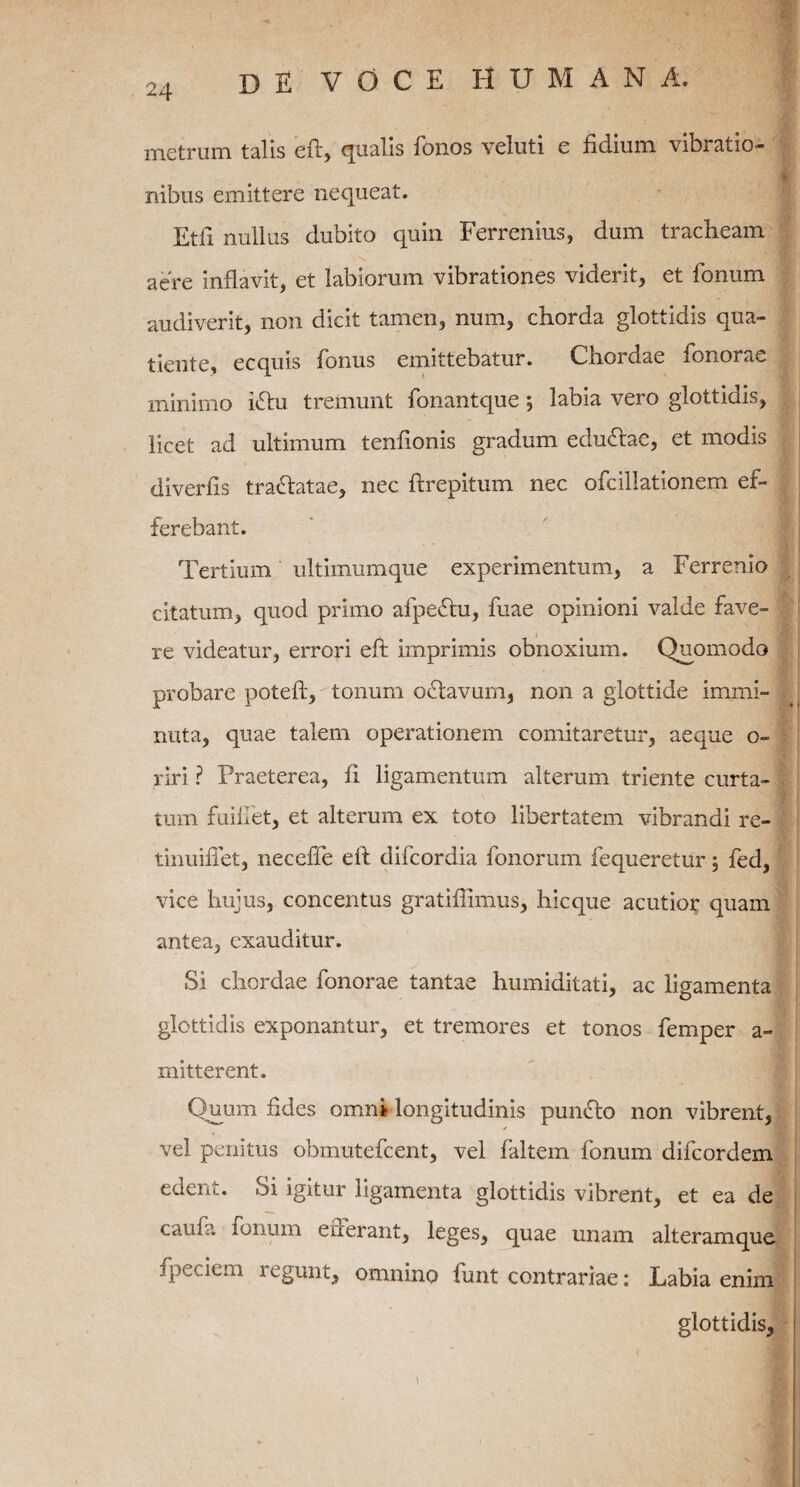 metrum talis eft, qualis fonos veluti e fidium vibratio¬ nibus emittere nequeat. Etii nullus dubito quin Ferremus, dum tracheam aere inflavit, et labiorum vibrationes viderit, et fonum audiverit, non dicit tamen, num, chorda glottidis qua- tiente, ecquis fonus emittebatur. Chordae fonorae minimo iflu tremunt fonantque; labia vero glottidis, licet ad ultimum tenfionis gradum edufiac, et modis diverfis tra&atae, nec ftrepitum nec ofcillationem ef¬ ferebant. Tertium ultimumque experimentum, a Ferrenio citatum, quod primo afpeftu, fuae opinioni valde fave¬ re videatur, errori eft imprimis obnoxium. Quomodo probare poteft, tonum oflavum, non a glottide immi¬ nuta, quae talem operationem comitaretur, aeque o- riri ? Praeterea, fi ligamentum alterum triente curta¬ tum fuiifet, et alterum ex toto libertatem vibrandi re¬ tinui liet, neceffe eft difcordia fanorum fequeretur j fed, vice hujus, concentus gratifiimus, hicque acutior quam antea, exauditur. Si chordae fonorae tantae humiditati, ac ligamenta glottidis exponantur, et tremores et tonos femper a- mitterent. Quum fides omni longitudinis punflo non vibrent, vel penitus obmutefcent, vel faltem fonum difcordem edent. Si igitur ligamenta glottidis vibrent, et ea de cauui fonum errerant, leges, quae unam alteramquc fpeciem regunt, omnino funt contrariae: Labia enim glottidis.