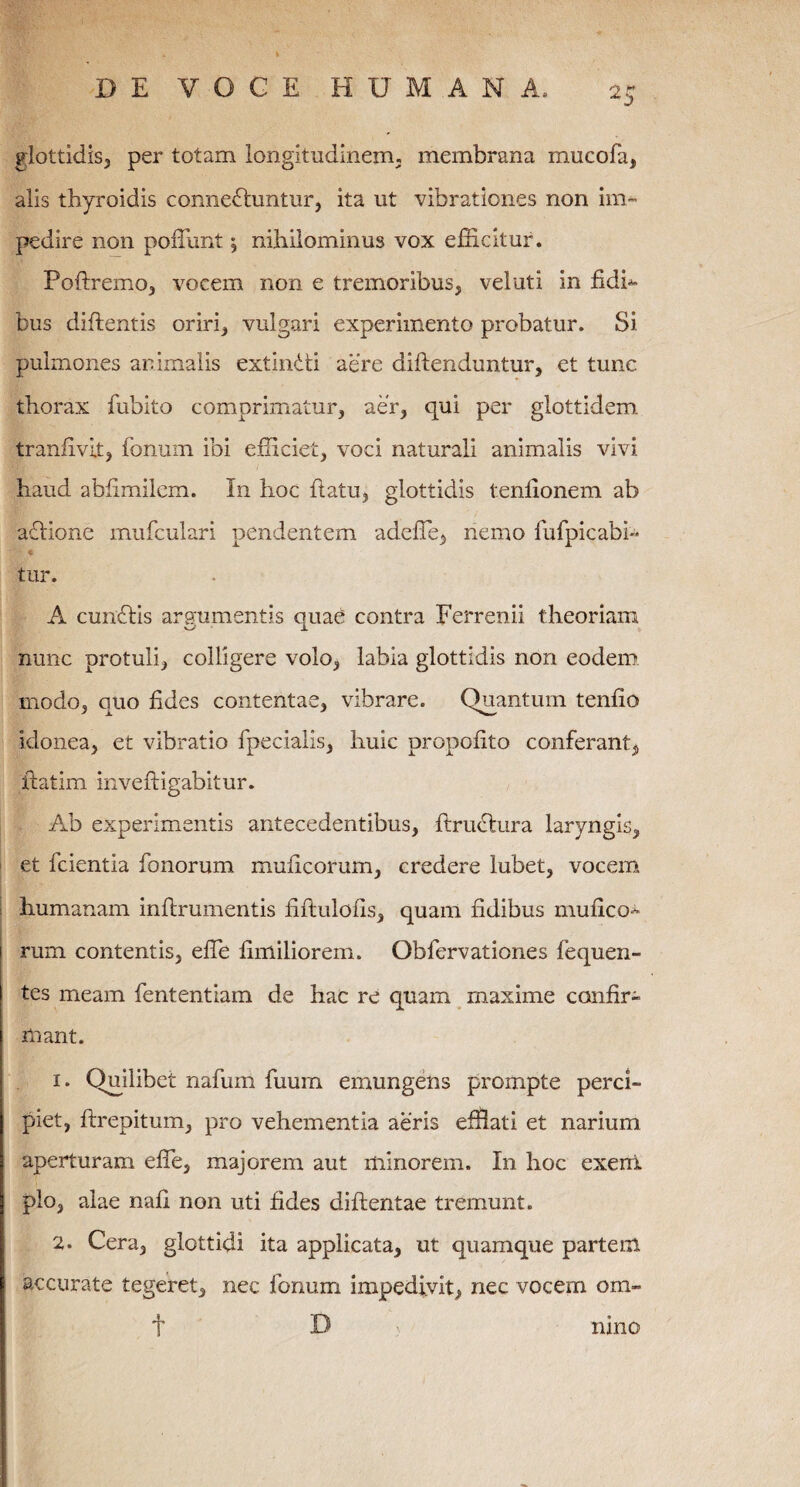 glottidis, per totam longitudinem, membrana mucofa, alis thyroidis connedhmtur, ita ut vibrationes non im¬ pedire non poffunt y nihilominus vox efficitur. Poftremo, vocem non e tremoribus, veluti in fidh bus diflentis oriri, vulgari experimento probatur. Si. pulmones animalis extindti aere diftenduntur, et tunc thorax fubito comprimatur, aer, qui per glottidem tranfivit, fonum ibi efficiet, voci naturali animalis vivi haud ablimilem. In hoc (latu, glottidis tenlionem ab adlione mufculari pendentem adeffie, nemo fufpicabi- * tur. A cundlis argumentis quae contra Ferrenii theoriam nunc protuli, colligere volo, labia glottidis non eodem modo, quo fides contentae, vibrare. Quantum tenfio idonea, et vibratio fpecialis, huic propofito conferant, iiatim inveftigabitur. Ab experimentis antecedentibus, ftrudtura laryngis, et fcientia fonorum muficorum, credere lubet, vocem humanam inflrumentis hftulofis, quam fidibus mulleo^ rum contentis, effe fimiliorem. Obfervationes fequen- tes meam fententiam de hac re quam maxime confir¬ mant. 1. Quilibet nafum fuum emungens prompte perci¬ piet, ftrepitum, pro vehementia aeris efflati et narium aperturam effe, majorem aut minorem. In hoc exerii pio, alae nafl non uti fides diftentae tremunt. 2. Cera, glottidi ita applicata, ut quamque partem accurate tegeret, nec fonum impedivit, nec vocem om- f D nino