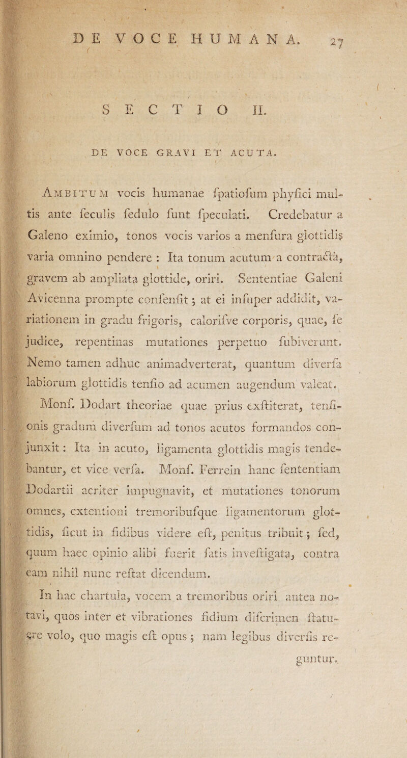 SECTIO II. DE VOCE GRAVI ET ACUTA. Ambitum vocis humanae fpatiofum phyfici mul¬ tis ante feculis fedulo funt fpeculati. Credebatur a Galeno eximio, tonos vocis varios a menfura glottidis varia omnino pendere : Ita tonum acutum a contracla, gravem ab ampliata glottide, oriri. Sententiae Galeni Avicenna prompte confenlit; at ei infuper addidit, va¬ riationem in gradu frigoris, calorifve corporis, quae, fe judice, repentinas mutationes perpetuo fubiverunt. Nemo tamen adhuc animadverterat, quantum diverfa labiorum glottidis tenllo ad acumen augendum valeat. Ivlonf. Dodart theoriae quae prius exftiterat, tenii- . onis gradum diverfum ad tonos acutos formandos con¬ junxit : Ita in acuto, ligamenta glottidis magis tende¬ bantur, et vice verfa. Monf. Ferrein hanc fententiam . Dodartii acriter impugnavit, et mutationes tonorum omnes, extentioni tremoribufque ligamentorum glot¬ tidis, ficut in fidibus videre efr, penitus tribuit; fed, quum haec opinio alibi fuerit fatis inveftigata, contra eam nihil nunc reftat dicendum. In hac chartula, vocem a tremoribus oriri antea no¬ tavi, quos inter et vibrationes fidium difcrimen flatu- q volo, quo magis eh opus 5 nam legibus divertis re¬ guntur.