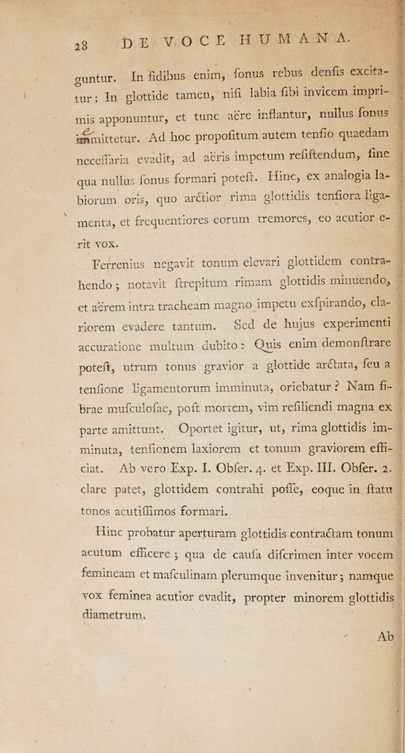 guntur. In fidibus enim, fonus rebus denfis excita¬ tur : In glottide tamen, nifi iabia fibi invicem impri¬ mis apponuntur, et tunc aere inflantur, nullus fonus immittetur. Ad hoc propofitum autem tenfio quaedam neceffaria evadit, ad aeris impetum refiftendum, fine qua nullus fonus formari poteft. Hinc, ex analogia la¬ biorum oris, quo arctior rima glottidis tenfiora liga— menta, et frequentiores eorum tremores, eo acutior e— rit vox. Ferremus negavit tonum elevari glottidem contra¬ hendo ; notavit ftrepitum rimam glottidis minuendo, et aerem intra tracheam magno impetu exfpiiaiicio, cla¬ riorem evadere tantum. Sed de hujus experimenti accuratione multum dubito :■ Quis enim demonftrar e poteft, utrum tonus gravior a glottide ardlata, feu a tenftone ligamentorum imminuta, oriebatur ? Nam fi¬ brae mufculofae, poft mortem, vim reftliendi magna ex parte amittunt. Oportet igitur, ut, rima glottidis im¬ minuta, tenftonem laxiorem et tonum graviorem effi¬ ciat. Ab vero Exp. I. Obfer. 4. et Exp. III. Obfer. 2. clare patet, glottidem contrahi pofte, eoque in ftatu tonos acutiffimos formari. Hinc probatur aperturam glottidis contractam tonum acutum efficere ; qua de caufa difcrimen inter vocem femineam et mafculinam plerumque invenitur; namque vox feminea acutior evadit, propter minorem glottidis diametrum. Ab