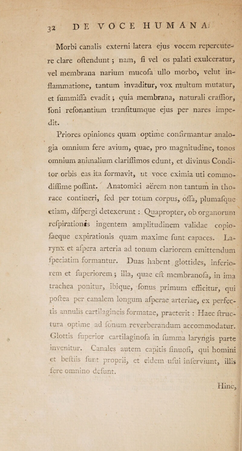 32 Morbi canalis externi latera ejus vocem repercute¬ re clare offendunt ; nam, fi vel os palati exulceratur, vel membrana narium mucofa ullo morbo, velut in¬ flammatione, tantum invaditur, vox multum mutatur, et fummiffia evadit *, quia membrana, naturali craffior> foni refonantimn tranfitumque ejus per nares impe¬ dit. ' Priores opiniones quam optime confirmantur analo¬ gia omnium fere avium, quae, pro magnitudine, tonos omnium animalium clariflimos edunt, et divinus Condi¬ tor orbis eas ita formavit, ut voce eximia uti commo- diffirne poffint. Anatomici aerem non tantum in tho¬ race contineri, fed per totum corpus, ofTa, plumafque etiam, difpergi detexerunt : Quapropter, ob organorum refpirationts ingentem amplitudinem validae copio^- faeque expirationis quam maxime funt capaces. La¬ rynx et afpera arteria ad tonum clariorem emittendum fpeciatim formantur. Duas habent glottides, inferio¬ rem et fuperiorem; illa, quae eft membranofa, in ima ti aenea ponitur, ibique, fbnus primum efficitur, qui poflea per canalem longum afperae arteriae, ex perfec¬ tis annulis cartilagineis formatae, praeterit : Haec ftruc- tura optime ad Ionum reverberandum accommodatur. Glottis fuperior cartilaginofa in fumma laryngis parte invenitur. Canales autem capitis finuofi, qui homini et befliis funt proprii, et eidem ufui inferviunt, illis fere omnino defunt. Hinc,