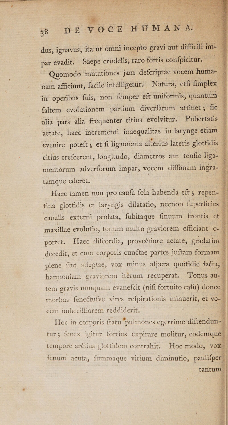 dus, ignavus, ita ut omni incepto gravi aut difficili im¬ par evadit. Saepe crudelis, raro fortis confpicitur. Quomodo mutationes jam defcriptae vocem huma¬ nam afficiunt, facile intelligetur. Natura, etil fimplex in operibus fuis, non femper eft uniformis, quantum faltem evolutionem partium diverfarum attinet •, fic alia pars alia frequenter citius evolvitur. Pubertatis aetate, haec incrementi inaequalitas in larynge etiam evenire poteft \ et fi ligamenta alterius lateris glottidis citius crefcerent, longitudo, diametros aut tenfio liga¬ mentorum adverforum impar, vocem diffionam ingra- 1 «, tamque ederet. Haec tamen non pro caufa fola habenda eft *, repen¬ tina glottidis et laryngis dilatatio, necnon fuperficies canalis externi prolata, fubitaque finiuim frontis et maxillae evolutio, tonum multo graviorem efficiant o- portet. Haec difcordia, proveftiore aetate, gradatim decedit, et cum corporis cunelae partes juftam formam plene fint adeptae, vox minus afpera quotidie facta, harmoniam graviorem iterum recuperat. Tonus au¬ tem gravis nunquam evanefeit (nifi fortuito cafu) donec morbus feneflufve vires refpirationis minuerit, et vo¬ cem imbecilliorem reddiderit. Hoc in corporis datu 'pulmones egerrime diftendun- tur 9 fenex igitur fortius expirare molitur, eodemque tempore arflius glottidem contrahit. Hoc modo, vox fenum acuta, lummaque virium diminutio, paulifper tantum 1