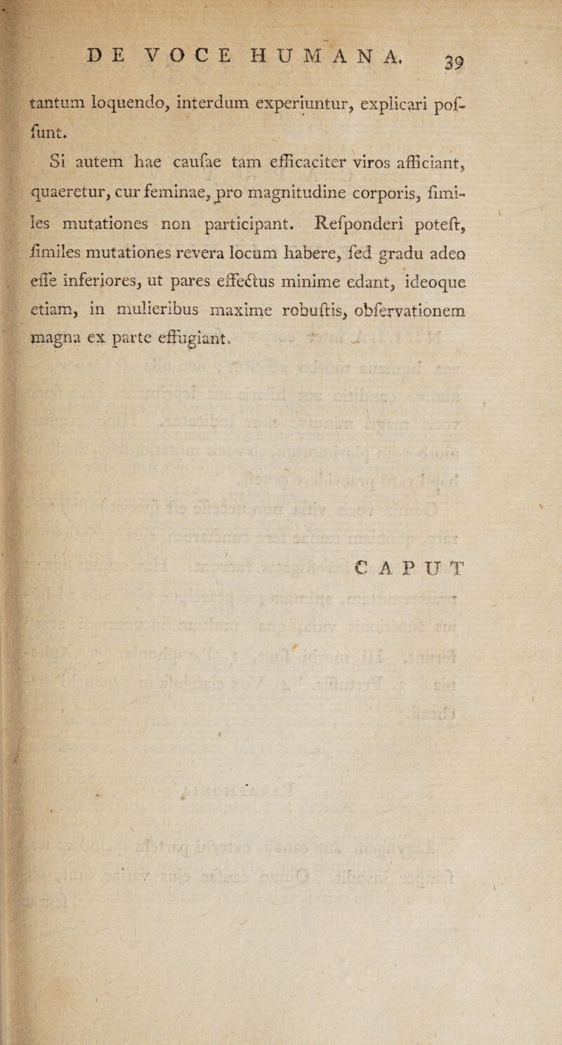 tantum loquendo, interdum experiuntur, explicari pof- funt. Si autem liae caufae tam efficaciter viros afficiant, quaeretur, cur feminae, pro magnitudine corporis, fimi- les mutationes non participant. Refponderi poteft, fimiles mutationes revera locum habere, fed gradu adeo effe Inferiores, ut pares effedbus minime edant, ideoque etiam, in mulieribus maxime rohufHs, obfervationem magna ex parte effugiant. CAP IT T \