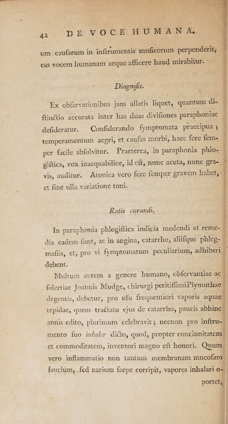 imi caufarum in inftrumentis' muficorum perpenderit, eas vocem humanam aeque afficere haud mirabitur. Ex obrervationibus jam allatis liquet, quantum di» ftinclio accurata inter has duas diviflones paraphomae dehderatur. Conflderando fymptomata praecipua *, temperamentum aegri, et caufas morbi, haec mre fem- per facile abfolvitur. Praeterea, in paraphonia phio« giftica, vox inaequabilior, idcft, nunc acuta, nunc gra- vis, auditur. Atonica vero fere femper gravem habet, et fine ulla variatione toni. Ratio curandi° In paraphonia phlogiftica incicia medendi et i e me¬ dia eadem -funt, ac in angina, catarrho, ahifque phleg» mafiis, et, pro vi fymptomatum peculiarium, adhiberi debent. Multum autem a genere humano, obfervantiae ac foleriiae Joannis Mudge, chirurgi peritiffimiPlymuthae degentis, debetur, pro ufu frequentiori vaporis aquae tepidae, quem tradlatu ejus de catarrho, paucis abhinc annis edito, plurimum celebravit; necnon pro inftru- mento fuo inhaler didto, quod, propter concinnitatem et commoditatem, inventori magno eft honori. Quum vero inflammatio non tantum membranam mucofam faucium, fed narium faepe corripit, vapores inhalari o- portet.