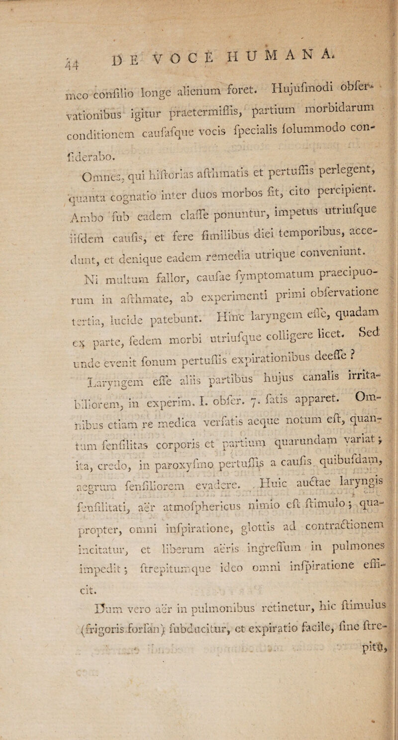 13 E VOCE H U M A N A, ineo confilio longe alienum foret. Hujufmodi obfer* vationibus igitur praetermiffis, partium morbidarum conditionem caufafque vocis fpecialis lolummodo con- fiderabo. C)mne:; qui liiftorias afrbmaris et pertuffis perlegent, quanta cognatio inter duos morbos Et, cito percipient. Ambo Tub eadem claffe ponuntur, impetus utriufque iifdem caufls, et fere fimilibus diei temporibus, acce¬ dunt, et denique eadem remedia utrique conveniunt. Ni multum fallor, caufae fymptomatum praecipuo¬ rum in afthmate, ab experimenti primi obfervatione tertia, lucide patebunt. Hinc laryngem eile, quadam e* parte, fedem morbi utriufque colligere licet. Sed unde evenit fonum pertuffis'expirationibus deeffe ? . Laryneem efle aliis partibus hujus canalis irrita- blliorem, in experim. I. obfer. 7. fatis apparet. Om¬ nibus etiam re medica verfatis aeque notum eft, quan¬ tum lendlitas corporis et partium quarundam variat \ ita, credo, in paroxyfrno pertuffip a caufs quibmaam, aesrum ferffiliorem evadere. Huic auctae laiyngis o fentilitatq aer atmofphericus nimio eft famulo \ qua¬ propter, omni infpiratione, glottis ad contractionem incitatur, et liberum aeris ingreffum in pulmones impedit •, ftrepitumque ideo omni infpiratione effi¬ cit. 13 um vero aer in pulmonibus retinetur, hic ftimmus (frigoris forfan) fubducitur, et expiratio facile, fine ftre- pitu,