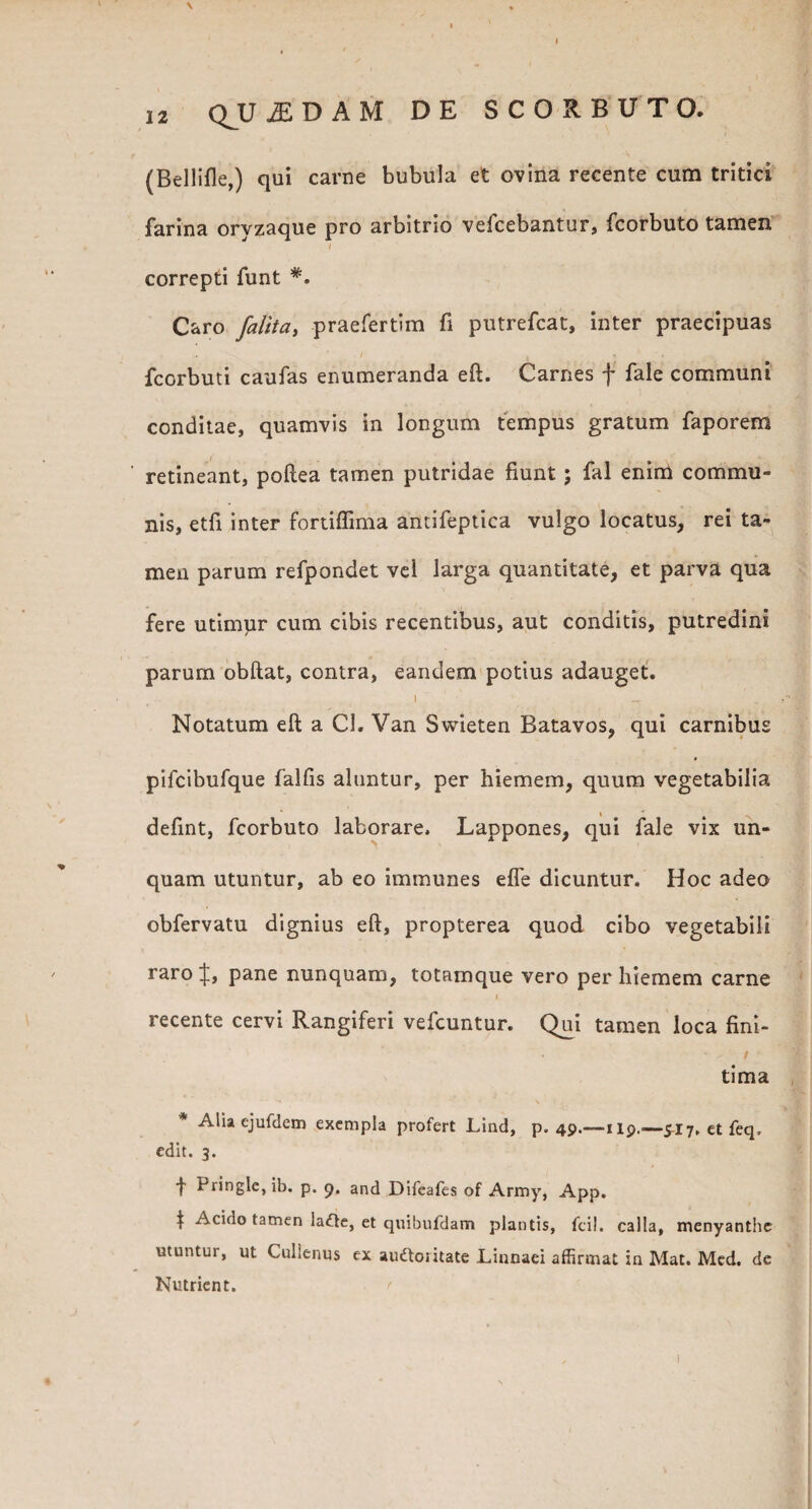 \ 12 Q^UiEDAM DE SCORBUTO. (Bellifle,) qui carne bubula et ovina recente cum tritici farina oryzaque pro arbitrio vefcebantur, fcorbuto tamen ' correpti funt #. Caro /alita, praefertim fi putrefcat, inter praecipuas fcorbuti caufas enumeranda eft. Carnes f fale communi conditae, quamvis in longum tempus gratum faporem retineant, poftea tamen putridae fiunt; fal enirci commu¬ nis, etfi inter fortiflima antifeptiea vulgo locatus, rei ta¬ men parum refpondet vel larga quantitate, et parva qua fere utimur cum cibis recentibus, aut conditis, putredini parum obftat, contra, eandem potius adauget. 1 Notatum eft a Cl. Van Swieten Batavos, qui carnibus pifcibufque falfis aluntur, per hiemem, quum vegetabilia defint, fcorbuto laborare. Lappones, qui fale vix un¬ quam utuntur, ab eo immunes e fle dicuntur. Hoc adeo obfervatu dignius eft, propterea quod cibo vegetabili raro pane nunquam, totamque vero perhiemem carne i recente cervi Rangiferi vefcuntur. Qui tamen loca fini- - - ■ / tima * Alia ejufdem exempla profert Lind, p. 49.—119..—£17, et feq, edit. 3. t Pringle, ib. p. 9. and Difeafes of Army, App. | Acido tamen lafte, et quibufdam plantis, fcil. calla, menyanthc utuntur, ut Cullenus ex audtoi itate Linnaei affirmat in Mat. Med. de Nutrient.