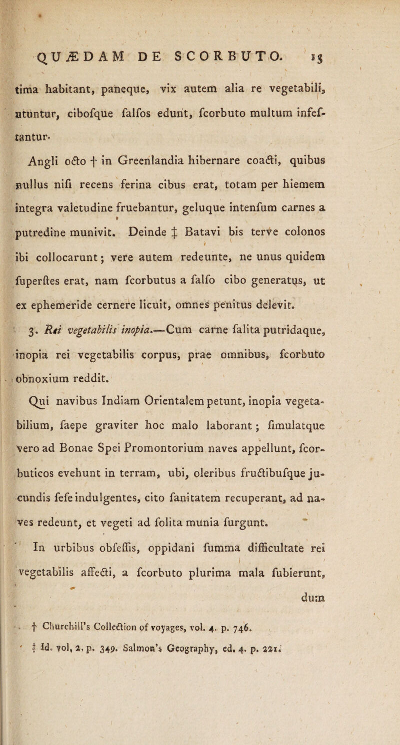 tima habitant, paneque, vix autem alia re vegetabili, utuntur, cibofque falfos edunt, fcorbuto multum infef- tantur* Angli o&o f in Greenlandia hibernare coa<fti, quibus nullus nifi recens ferina cibus erat, totam per hiemem integra valetudine fruebantur, geluque intenfum carnes a I putredine munivit. Deinde J Batavi bis terve colonos ibi collocarunt; vere autem redeunte, ne unus quidem fuperftes erat, nam fcorbutus a falfo cibo generatus, ut ex ephemeride cernere licuit, omnes penitus delevit. 3. Rii vegetabilis inopia.—Cum carne falita putridaque, inopia rei vegetabilis corpus, prae omnibus, fcorbuto obnoxium reddit. Qui navibus Indiam Orientalem petunt, inopia vegeta» bilium, faepe graviter hoc malo laborant; fimulatque vero ad Bonae Spei Promontorium naves appellunt, fcor- buticos evehunt in terram, ubi, oleribus fru&ibufque ju¬ cundis fefe indulgentes, cito fanitatem recuperant, ad na- ‘ \ , ves redeunt, et vegeti ad folita munia furgunt. In urbibus obfeffis, oppidani fumma difficultate rei ! . > vegetabilis affefti, a fcorbuto plurima mala fubierunt, i dum f ChurchiiPs Colle&ion of voyages, vol. 4. p. 746. ' | Id, vol, a, p. 349. Salmotfs Gcography, ed. 4. p. 7,2,1 i