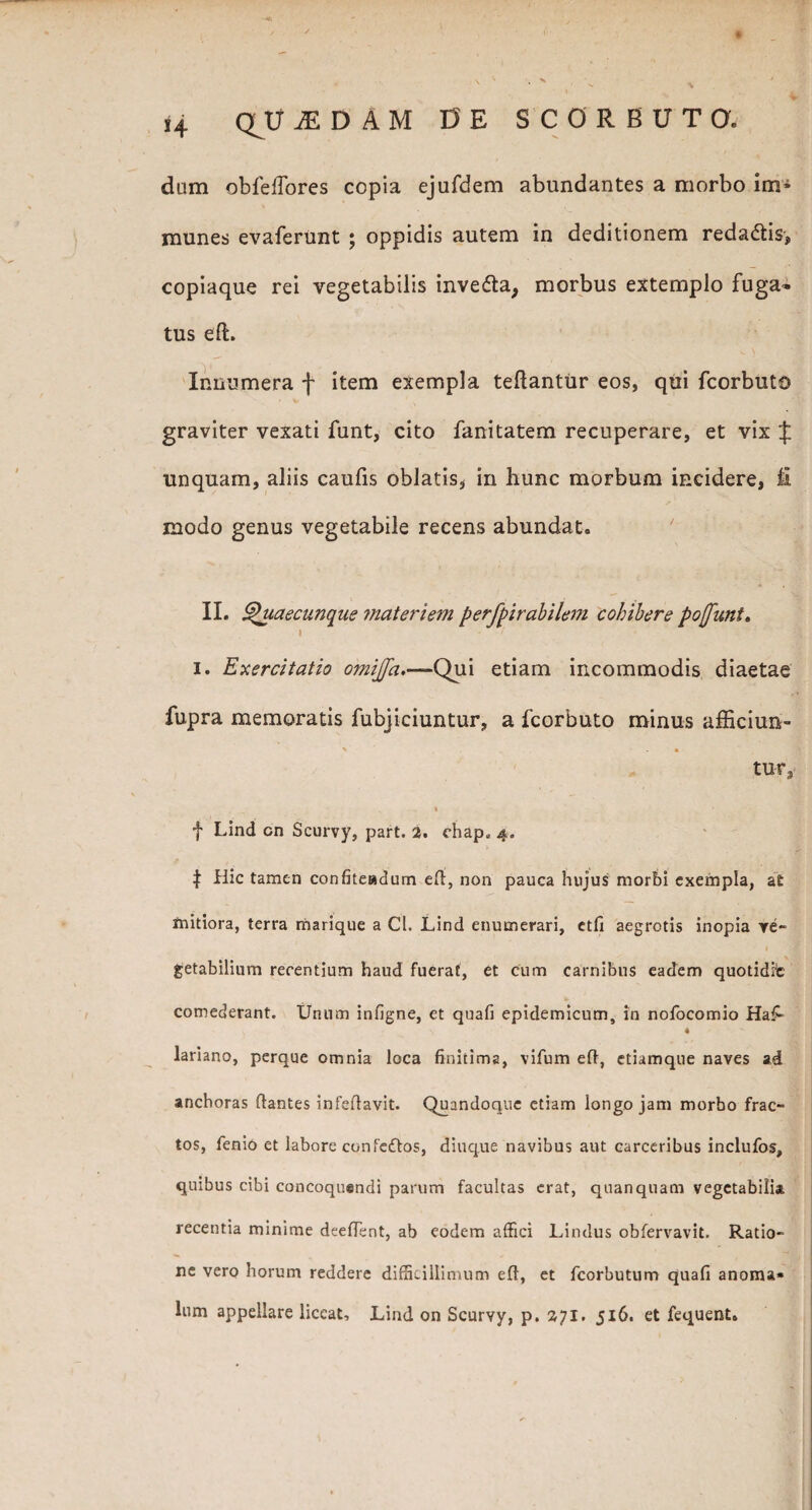 dum obfeifores copia ejufdem abundantes a morbo im* munes evaferunt ; oppidis autem in deditionem redadtis, copiaque rei vegetabilis inve&a, morbus extemplo fuga¬ tus eft. Innumera f item exempla teftantur eos, qui fcorbuto graviter vexati funt, cito fanitatem recuperare, et vix J unquam, aliis caufis oblatis, in hunc morbum incidere, fi modo genus vegetabile recens abundat. II. £htaecunque ?nateriem perfpirabilem cohibere pojfuni. » i. Exercitatio omijja,—Qui etiam incommodis diaetae fupra memoratis fubjiciuntur, a fcorbuto minus afficiun- > « tu-r, » f Lind cn Scurvy, part. 2. chap. 4. | Hic tamen confiteadum eft, non pauca hujus morbi exempla, at mitiora, terra marique a Cl. Lind enumerari, etfi aegrotis inopia ve¬ getabilium recentium haud fuerat, et cum carnibus eadem quotidfc comederant. Unum infigne, et quafi epidemicum, in nofocomio Haf- \ ♦ lariano, perque omnia loca finitima, vifum eft, etiamque naves ad anchoras ftantes infeftavit. Quandoque etiam longo jam morbo frac¬ tos, fenio et labore eonfe&os, diuque navibus aut carceribus inclufos, quibus cibi concoquendi parum facultas erat, quanquam vegetabilia recentia minime deeftent, ab eodem affici Lindus obfervavit, Ratio¬ ne vero horum reddere difficillimum eft, et fcorbutum quafi anorai* lum appellare liceat, Lind on Scurvy, p. 271. 516. et fequent.