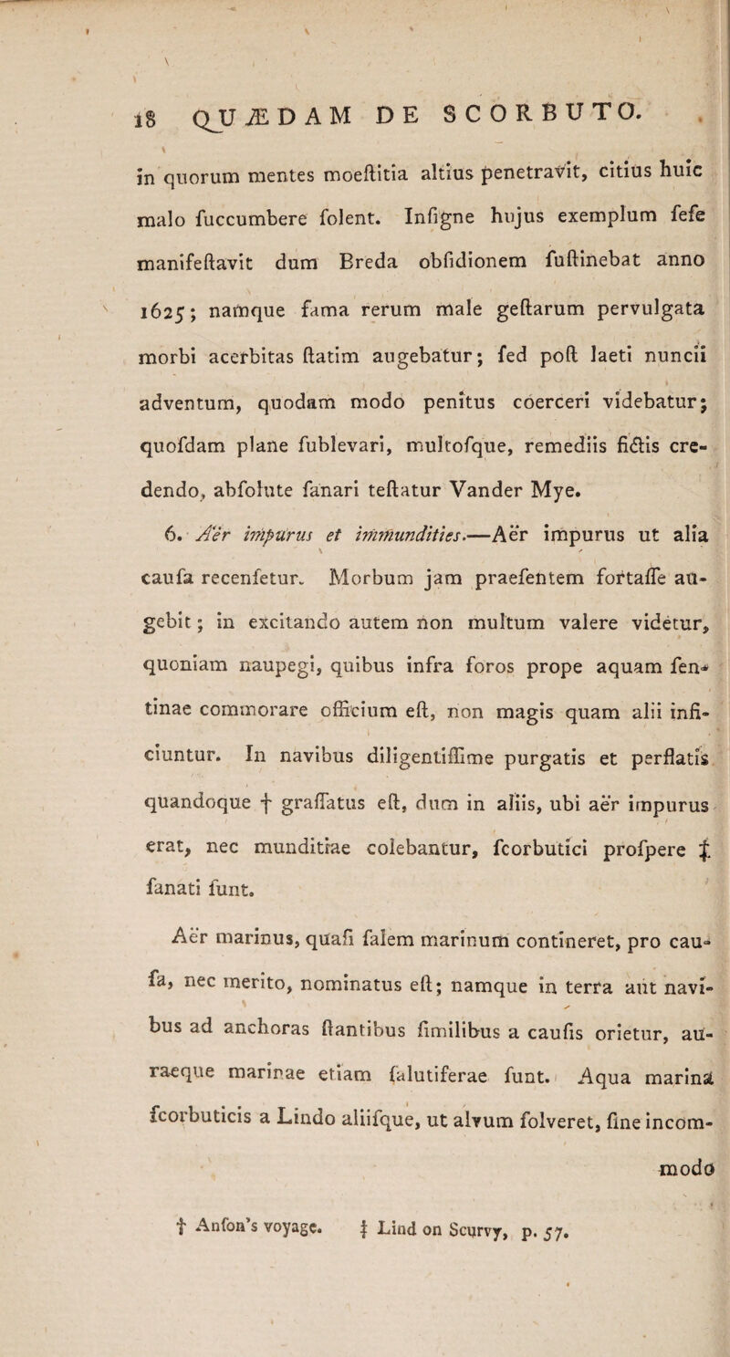 in quorum mentes moeftitia altius penetravit, citius huic malo fuccumbere folent. Infigne hujus exemplum fefe manifeftavit dum Breda obfidionem fuftinebat anno ' 1 i 1625; namque fama rerum male geftarum pervulgata morbi acerbitas ftatim augebatur; fed poft laeti nuncii adventum, quodam modo penitus coerceri videbatur; quofdam plane fublevari, multofque, remediis fidis cre¬ dendo, abfolute fanari teftatur Vander Mye. * 6. Aer impurus et immundities—Aer impurus ut alia \ caufa recenfetur. Morbum jam praefentem fortalfe au¬ gebit ; in excitando autem non multum valere videtur, quoniam naupegi, quibus infra foros prope aquam fen* tinae commorare officium eft, non magis quam alii infi- 1 . * eiuntur. In navibus diligentiffime purgatis et perflatis quandoque f gradatus eft, dum in aliis, ubi aer impurus erat, nec munditiae colebantur, fcorbutici profpere f fanati funt. Aer marinus, quafi falem marinum contineret, pro cau¬ fa, nec merito, nominatus eft; namque in terra aut navi- bus ad anchoras flantibus fimilibus a caufis orietur, au- raeque marinae etiam falutiferae funt. Aqua marina icorbuticis a Lindo aliifque, ut alvum folveret, fine incom¬ modo f Anfon’s voyagc. f Lind on Scijrvy, p. 57.