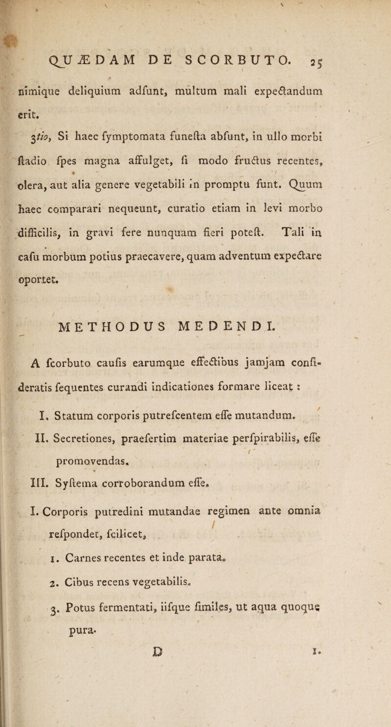 QUADAM DE SCORBUTO. 2$ v . J n imi que deliquium adfunt, multum mali expe&andum erit. 3th9 Si haec fymptomata funefta abfunt, in ullo morbi fcadio fpes magna affulget, fi modo fruftus recentes, • ' , • i olera, aut alia genere vegetabili in promptu funt. Quum haec comparari nequeunt, curatio etiam in levi morbo difficilis, in gravi fere nunquam fieri poteft. Tali in cafu morbum potius praecavere, quam adventum expe&are oportet. / . , METHODUS MEDENDI. A fcorbuto caufis earumq.ue effe&ibus jamjam confi* deratis fequentes curandi indicationes formare liceat : I. Statum corporis putrefcentem effe mutandum. II. Secretiones, praefertim materiae perfpirabilis, effe - 'r promovendas. III. Syftema corroborandum effe. I. Corporis putredini mutandae regimen ante omnia „ . • 1 refpondet, fcilicet, 1. Carnes recentes et inde parata* 2. Cibus recens vegetabilis. 3. Potus fermentati, iifque limites, ut aqua quoque D z* pura.