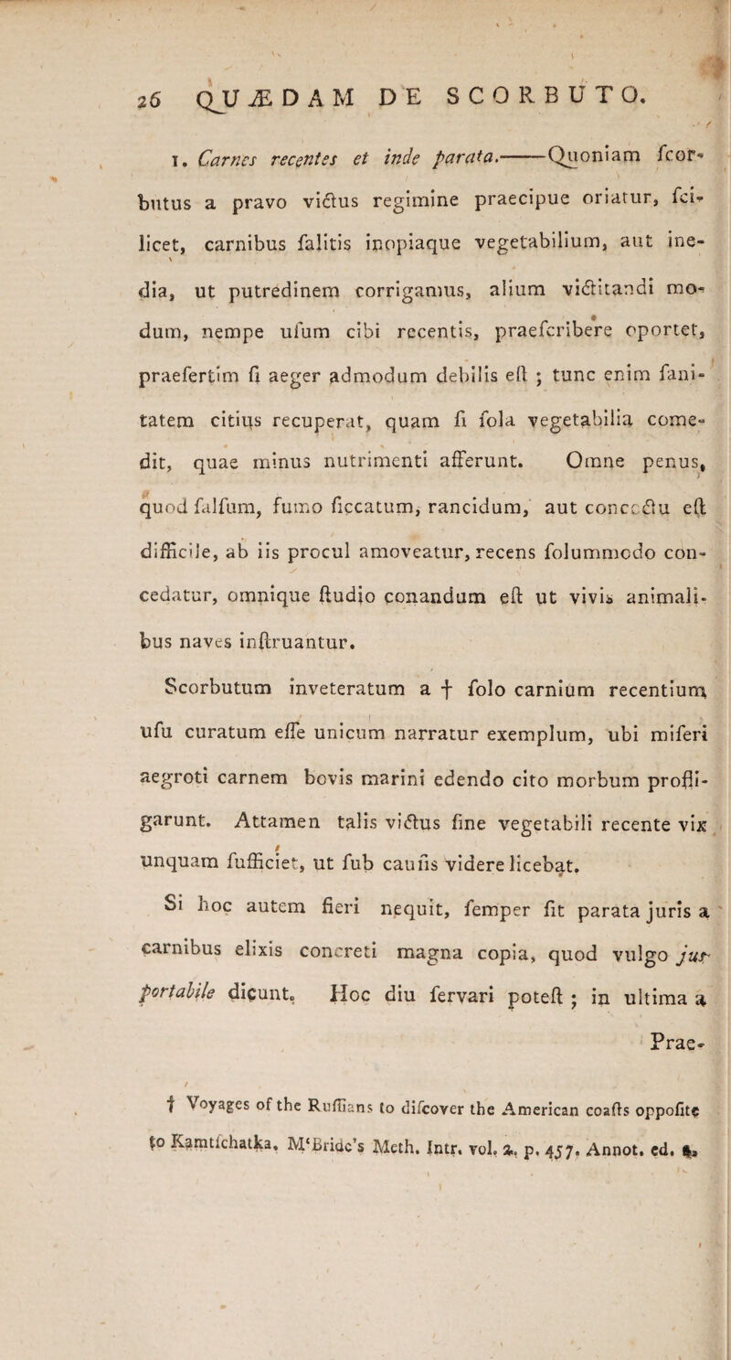 26 QV jEDAM DE SCORBUTO. • / t. Carnes recentes et inde parata.-Quoniam fcor- butus a pravo vicius regimine praecipue oriatur, fci- licet, carnibus falitis inopiaque vegetabilium, aut ine- \ dia, ut putredinem corrigamus, alium vi<5titandi mo¬ dum, nempe ufum cibi recentis, praeferibere oportet, praefertim fi aeger admodum debilis ell ; tunc enim fani- tatem citius recuperat, quam fi fola vegetabilia come» dit, quae minus nutrimenti afferunt. Omne penus, quod falfum, fumo ficcatum, rancidum, aut concc&u e(t difficile, ab iis procul amoveatur, recens folummedo con- ^ 5 cedatur, omnique (ludio conandum eft ut vivis animali¬ bus naves infimantur. Scorbutum inveteratum a f folo carnium recentium ufu curatum efle unicum narratur exemplum, ubi miferi aegroti carnem bovis marini edendo cito morbum profli¬ garunt. Attamen talis vi<5tus fine vegetabili recente vix / Unquam fufficiet, ut fub caufis videre licebat. V Si hoc autem fieri nequit, femper fit parata juris a carnibus elixis concreti magna copia, quod vulgo jus* portabile dicunt. iloc diu fervari potefl ; in ultima a Prae- | Voyages ofthe Ruflians to tlifcover the American coafls oppofite %o Kamtlchatka, M‘Bridc’s Meth. Intr. voh %. p. 457. Annot. ed.