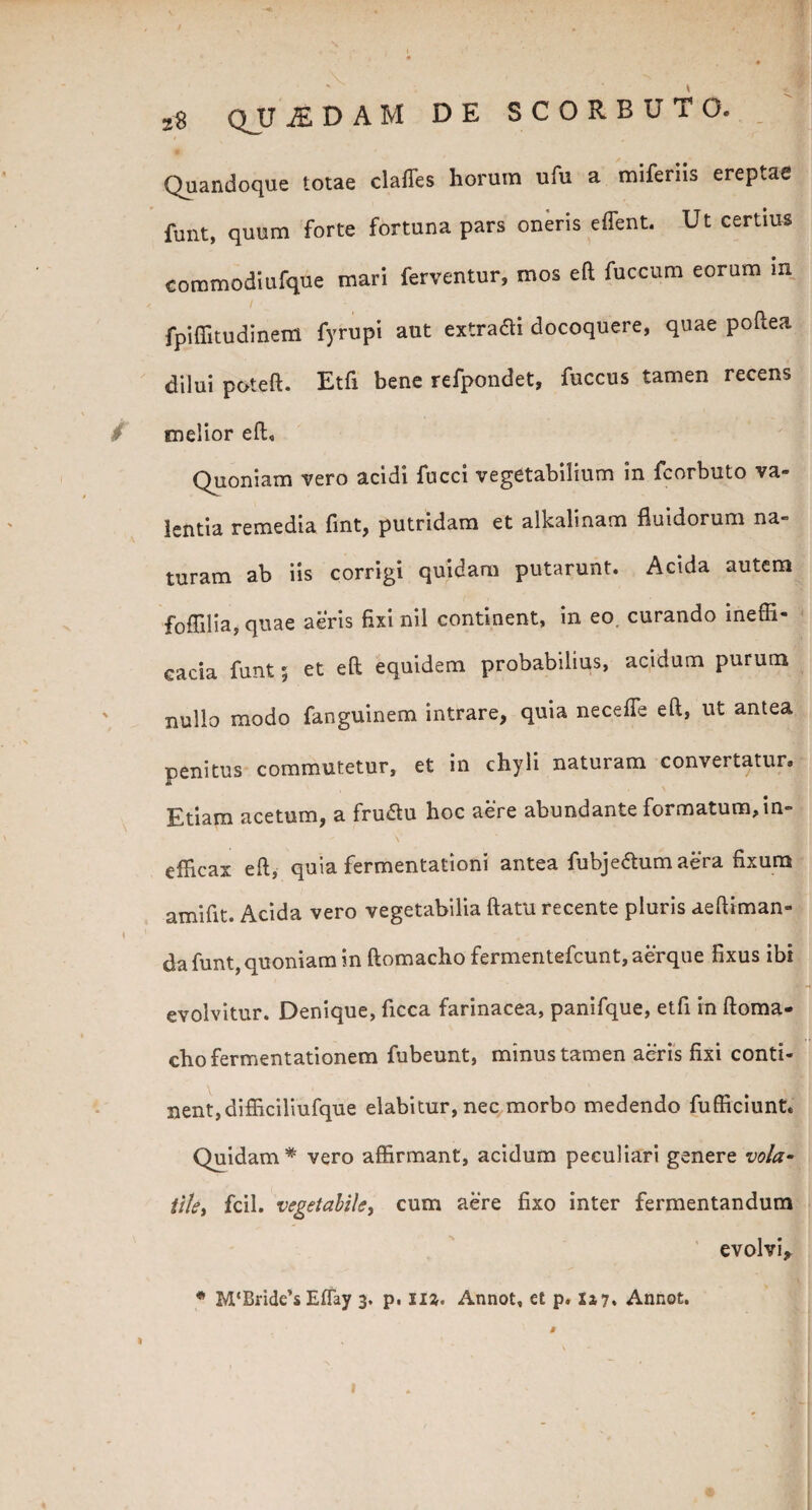 « , Quandoque totae claffes horum ufu a miferiis ereptae fu ut, quum forte fortuna pars oneris effient. Ut certius commodiufque mari ferventur, mos eft fuccum eorum m i fpiffitudinem fyrupi aut extraai docoquere, quae poftea dilui poteft. Etfi bene refpondet, fuccus tamen recens , melior eft. Quoniam vero acidi fucci vegetabilium in fcorbuto va¬ lentia remedia fint, putridam et alkalinam fluidorum na¬ turam ab iis corrigi quidam putarunt. Acida autem foflilia, quae aeris fixi nil continent, in eo, curando ineffi- cacia funt $ et eft equidem probabilius, acidum purum nullo modo fanguinem intrare, quia neceffe eft, ut antea penitus commutetur, et in chyli naturam convertatur. Etiam acetum, a fru&u hoc aere abundante formatum, in¬ efficax eft, quia fermentationi antea fubje&umaera fixura amifit. Acida vero vegetabilia ftatu recente pluris aeftiman- da funt, quoniam in ftomacho fermentefcunt, aerque fixus ibi evolvitur. Denique, ficca farinacea, panifque, etfi in ftoma¬ cho fermentationem fubeunt, minus tamen aeris fixi conti¬ nent, difficiliufque elabitur, nec morbo medendo fufficiunt. Quidam* vero affirmant, acidum peculiari genere vola» ttky fcil. vegetabile, cum aere fixo inter fermentandum evolvi* * M‘Bride’s Effay 3. p. nz. Annot, et p. 517. Annot. \ 1