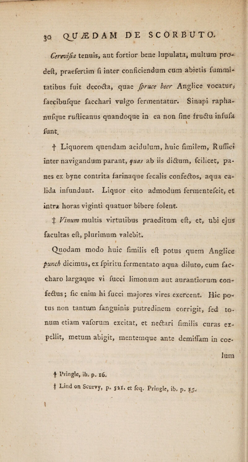 Cerevifia tenuis, aut fortior bene lupulata, multum pro deft, praefertim fi inter conficiendum cum abietis fummi- tatibus fuit decocta, quae fpruce beer Anglice vocatur^ faecibufque facchari vulgo fermentatur. Sinapi rapha- nufque rufticanus quandoque in ea non fine frudu infufa funt. f Liquorem quendam acidulum, huic fimilem, Ruffici inter navigandum parant, quas ab iis dictum, fcilicet, pa¬ nes ex byne contrita farinaque fecalis confedtos, aqua ca~ i \ * ' lida infundunt. Liquor cito admodum fermentefcit, et intra horas viginti quatuor bibere folent. J Vinum multis virtutibus praeditum eft, et, ubi ejus facultas eft, plurimum valebit. ’ , I Quodam modo huic fimilis eft potus quem Anglice punch dicimus, ex fpiritu fermentato aqua diluto, cum fac- charo largaque vi fucci limonum aut aurantiorum eon~ fedus j ftc enim hi fucci majores vires exercent. Hic po- tus non tantum fanguinis putredinem corrigit, fed to¬ num etiam vaforum excitat, et ne&ari fimilis curas er- pellit, metum abigit, mentemque ante demiftam in coe¬ lum f IVingle, ib. p. 16. i Lind on Scurvy, p. 5*i. et feq. Pringlc, ib. p. ij.