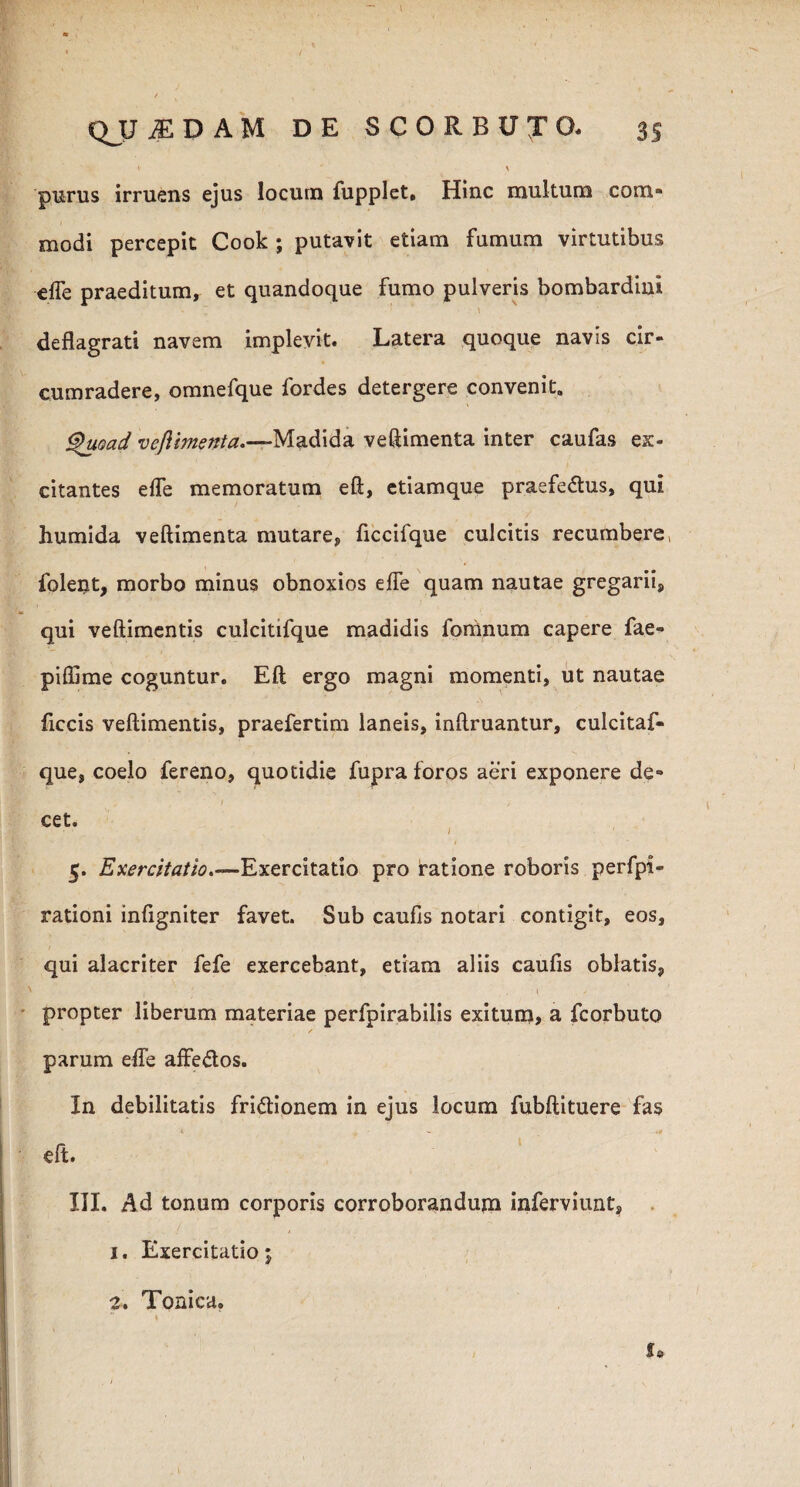 / QJJjEDAM DE SCORBUTO. 35 * ' \ purus irruens ejus locum fupplet, Hinc multum com¬ modi percepit Cook ; putavit etiam fumum virtutibus effe praeditum, et quandoque fumo pulveris bombardiui deflagrati navem implevit. Latera quoque navis cir¬ cumradere, omnefque fordes detergere convenit. Quoad veflimenta.—M.q.&fa veftimenta inter caufas ex¬ citantes effe memoratum eft, etiamque praefeCtus, qui humida veftimenta mutare, ficcifque culcitis recumbere, folent, morbo minus obnoxios effe quam nautae gregarii, qui veftimentis culcitifque madidis fomnum capere fae» piflime coguntur. Eft ergo magni momenti, ut nautae ficcis veftimentis, praefertim laneis, inftruantur, culcitaf- que, coelo fereno, quotidie fupra foros aeri exponere de- i , cet. 5. Exercitatio.—Exercitatio pro iratione roboris perfpi- rationi infigniter favet. Sub caufis notari contigit, eos, qui alacriter fefe exercebant, etiam aliis caufis oblatis, N 1 ' \ ' propter liberum materiae perfpirabilis exitum, a fcorbuto * / parum effe affeCtos. In debilitatis frictionem in ejus locum fubftituere fas eft. III. Ad tonum corporis corroborandum inferviunt, 1. Exercitatio; 2. Tonica. 1