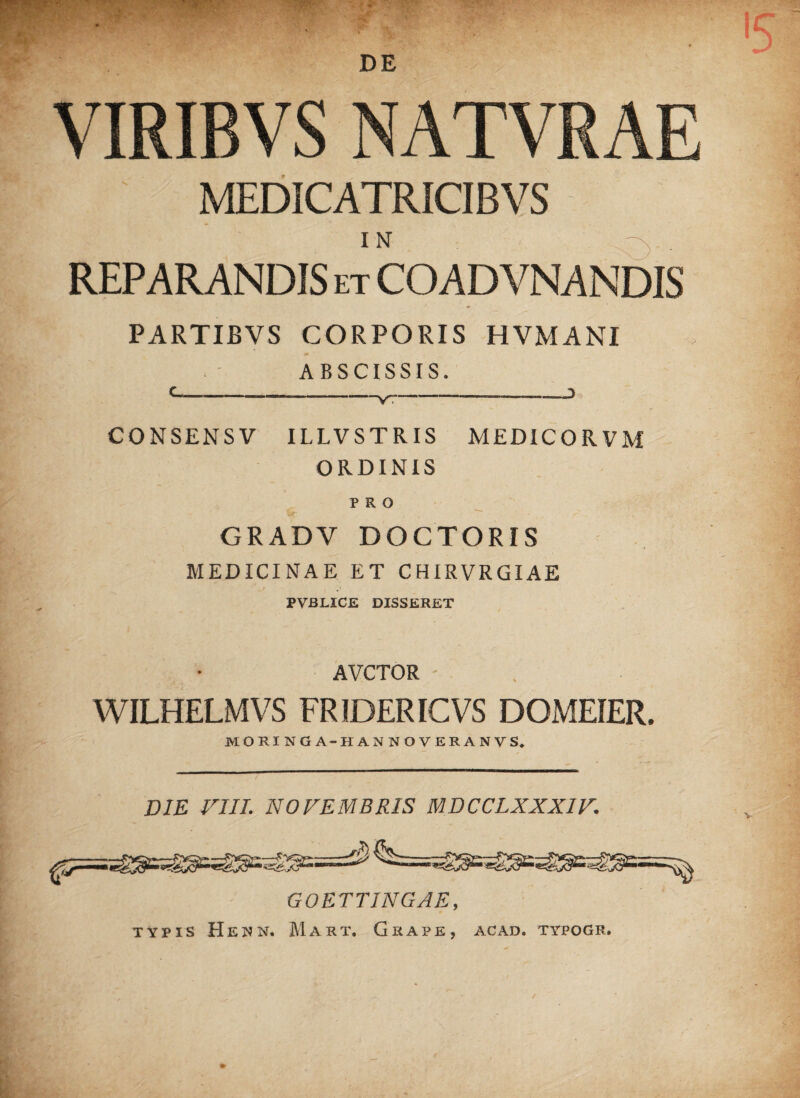 DE VIRIBVS NATVRAE MEDICATRICIBVS IN REPARANDIS et COADVNANDIS PARTIBVS CORPORIS HVMANI ABSCISSIS. CONSENS V ILLVSTRIS MEDICORVM ORDINIS PRO $Sjj* , ^ , r GRADV DOCTORIS MEDICINAE ET CHIRVRGIAE PVBX.ICE DISSERET AVCTOR ' WILHELMVS FRIDERICVS DOMEIER. MORINGA-HANNOVERANVS, DIE VIII; NOVEMBRIS MDCCLXXXIV. GOETTINGAE, typis Heun. Mart, Grape, acad. typogr.