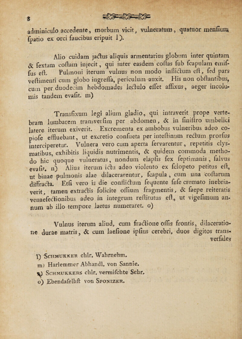 adminiculo accedente, morbum vicit, vulneratum, quatuor menfium {batio ex orci faucibus eripuit 1). Alio cuidam jadus aliquis armentarius globum inter quintam 8t fextam codam injecit, qui inter easdem codas fub fcapulam emif- fus ed. Pulmoni iterqm vulnus non modo in di dum ed, fed pars vedimenti cum globo ingrefla, periculum auxit. His non obdantibus, cum per duodecim hebdomades ledulo effiet affixus, aeger incolu¬ mis tandem evadt. m) Transfixum legi alium gladio, qui intraverit prope verte-* bram lumbarem transverdm per abdomen, & in dnidro umbelici latere iterum exiverit. Excrementa ex ambobus vulneribus adeo co- piofe effluebant, ut excretio confueta per intedinum redum prorfus interciperetur. Vulnera vero cum aperta fervarentur, repetitis clys- matibus, exhibitis liquidis nutrimentis, & quidem commoda metho¬ do hic quoque vulneratus, nondum eiapfis fex feptimanis , falvus evafit* n) Alius iterum idu adeo violento ex fclopeto petitus ed, ut binae pulmonis alae dilacerarentur, fcapuia , cum una codarum diffrada. Etd vero is die conffidum fequente fele cremato inebria¬ verit, tamen extradis folicite odium fragmentis, & faepe reiteratis venaefedionibus adeo in integrum reditutus ed, ut vigefimum an¬ num ab illo tempore laetus numeraret, o) Vulnus iterum aliud, cum fradione offis frontis, dilaceratio¬ ne durae matris, & cum laefione ipfius cerebri, duos digitos trans* verfales • ' ' ' • ' ’ ~ 1 \ l) Schmukker ehir, Wahrnehnn m) Harlemtner Abhandl. von Sannie. ^ Schmukkers chir. vertnifchte Sehr. o) Ebendafelbft von Spokizer®