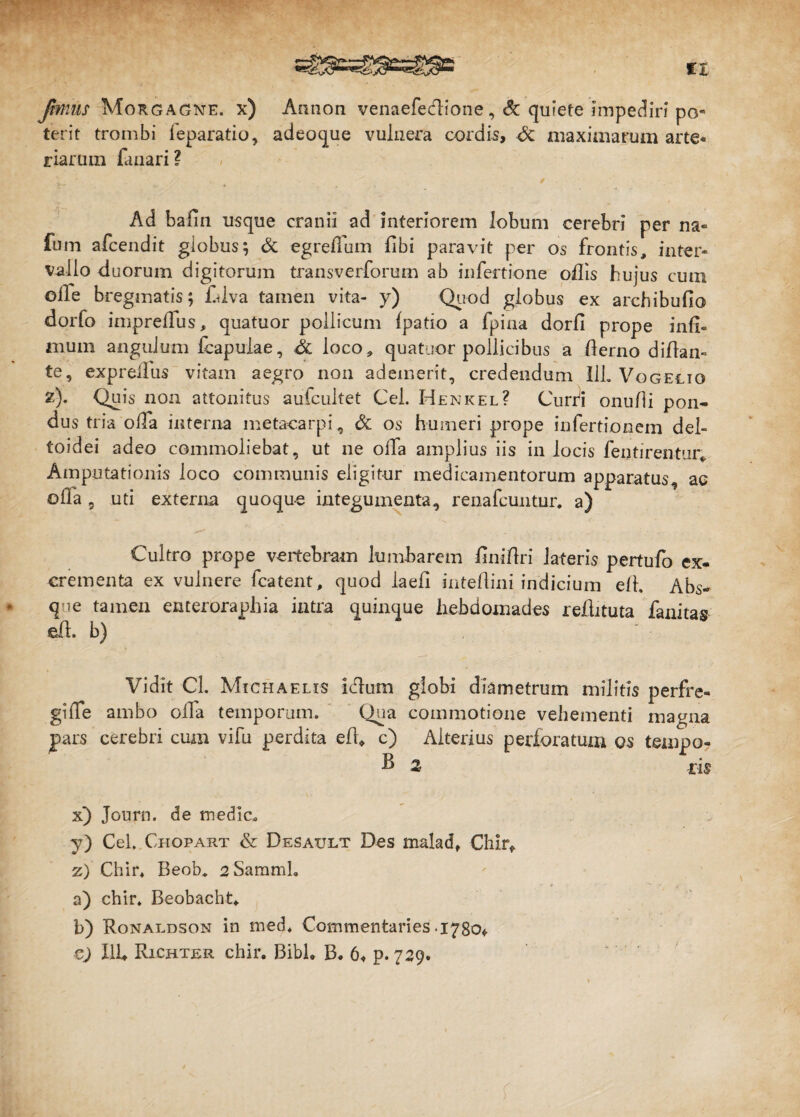 Jbtniis Morgagne, x) Aanon venaefedione ,& quiete impediri po¬ terit trombi leparatio, adeoque vulnera cordis, maximarum arte¬ riarum fanari? Ad bafin usque cranii ad interiorem lobum cerebri per na- fum afcendit globus; & egreflum fibi paravit per os frontis, inter¬ vallo duorum digitorum transverforum ab infertione odis hujus cum olle bregmatis; fdva tamen vita- y) Quod globus ex archibudo dorfo impreffus, quatuor pollicum (patio a fpina dord prope infi¬ mum angulum (capulae, Sl loco, quatuor pollicibus a flerno diflan- te, expretius vitam aegro non ademerit, credendum 11L Vogelio z). Quis non attonitus auicultet Cei. Henkel? Curri onufli pon¬ dus tria olla interna metacarpi, & os humeri prope infertionem del¬ toidei adeo commoliebat, ut ne olfa amplius iis in locis dentirentur* Amputationis loco communis eligitur medicamentorum apparatus, ac olla 9 uti externa quoque integumenta, renafcuntur. a) Cultro prope vertebram lumbarem dnidri lateris pertufo ex¬ crementa ex vulnere fcatent, quod laed intedini indicium e/1. Abs¬ que tamen enteroraphia intra quinque hebdomades redituta fanitas ed. b) Vidit Cl. Michaelis idlum globi diametrum militis perfre¬ gi(Te ambo olfa temporum. Qua commotione vehementi magna pars cerebri cum vifu perdita ed* c) Alterius perforatum os tempo- d 2 iis x) Journ. de medie. y) Cei. Chopart & Desault Des malad, Chir* z) Chir. Beob. 2 Sammh a) chir. Beobacht. b) Ronaldson in med. Commentaries 1780«. cj Ilh Richter chir. Bibi. B. 6« p. 729.