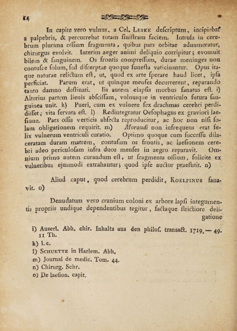 fn capite vero vulnus, a Cei* Leske defcriptum, mctpiebaf a palpebris, & percurrebat totam finifiram faciem. Intruia in cere¬ brum plurima ollium fragmenta , quibus pars orbitae adnumeratur, chirurgus evolvit. Interim aeger animi deliquio corripitur; evomuit bilem & fanguinem. Os frontis compreifiim, durae meninges non, contuse folum, fed difcerptae quoque tunefia vaticinantur. Opus ita¬ que naturae relidum eft, ut, quod ex arte fperare haud licet, ipfa perficiat. Parum erat, ut quinque menfes decurrerent, reparando tanto damno deftinati. Iis autem' elapfis morbus fanatus efh i) Alterius partem lienis abfeifiam, vulnusque in ventriculo futura fan- guinea unit, k) Pueri, cum ex vulnere fex drachmas cerebri perdi- diiTet,' vita fervata efi. 1) Redintegratur Oefophagus ex graviori lae- fione. Pars olfis verticis abfeda reproducitur, ac hoc non nili fo- lam obligationem requirit, m) Morandi non infrequens erat fe¬ lix vulnerum ventriculi curatio» Optimo quoque cum fuecdlu dila¬ ceratam duram matrem, contufim os frontis, ac iaefionem cere¬ bri adeo periculofam infra duos menfes in aegro reparavit. Om¬ nium primo autem curandum efi, ut fragmenta oifium, foliate ex vulneribus ejusmodi extrahantur; quod ipfe audor praeftitlt. n) Aliud caput $ quod cerebrum perdidit, Koelpinus fana* vit. o) Denudatum vero cranium coloni ex arbore lapfi integumen¬ tis propriis undique dependentibus tegitur, fadaque Aridiore defi- gatione i) Auserl. Abh* ehir, Inhalts aus den philof. fcransad* 1710 — aq# 11 Tbo 4 k) 1. e» l) Schuette in Harlem. Abh* 01) Journal de medie. Tom. 44* n) Chirurg. Schr. o) De laeiion. capita