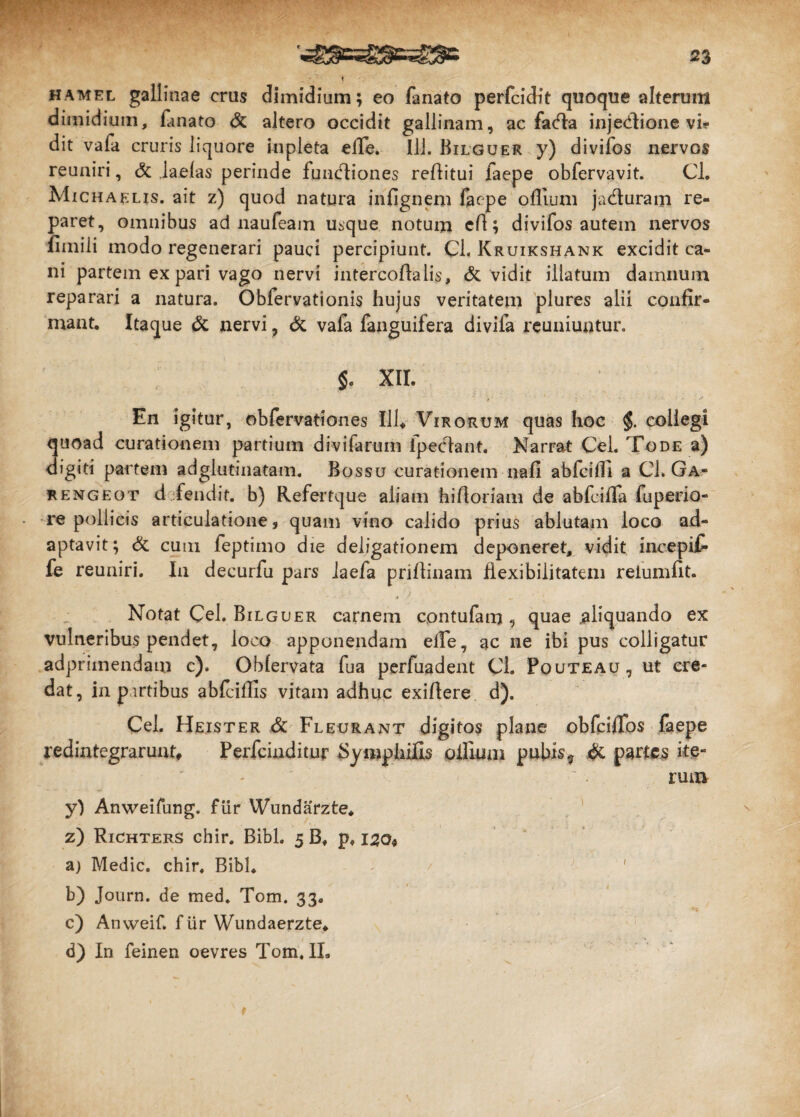 hamel gallinae crus dimidium; eo fanato perfcidit quoque alterum dimidium, fanato & altero occidit gallinam, ac fadla injedlione vi? dit vafa cruris liquore inpieta elle. Ili. Bilguer y) divifos nervos reuniri, & Jaefas perinde fundliones reflitui faepe obfervavit. Cl. Michaelis. ait z) quod natura infignem faepe offium ja&uram re¬ paret, omnibus ad naufeam usque notum efl; divifos autem nervos flmili modo regenerari pauci percipiunt. Cl. Kruikshank excidit ca¬ ni partem ex pari vago nervi intercoflalis, dc vidit illatum damnum reparari a natura. Obfervationis hujus veritatem plures alii confir¬ mant, Itaque & nervi ? & vafa fanguifera divifa reuniuntur. $. XII. En igitur, obfervationes 111* Virorum quas hoc $. collegi quoad curationem partium divifarum lpeelant. Narrat Cei. Tode a) digiti partem adglutinatam. Bossu curationem nafi abfcifli a Cl. Ga- rengeot d fendit. b) Refertque aliam hi floriam de abfciffa fuperio- re pollicis articulatione, quam vino calido prius ablutam loco ad¬ aptavit; & cum feptimo die deligationem deponeret, vidit incepit* fe reuniri. In decurfu pars laefa priflinam flexibilitatem reiumflt. Notat Cei. Bilguer carnem cpntufam 9 quae .aliquando ex vulneribus pendet, loco apponendam effe, ac ne ibi pus colligatur adprimendam c). Obfervata fua perfuadent Cl. Pouteau, ut cre¬ dat, in p irtibus abfcillis vitam adhuc exiflere d). Cei. Heister Sc Fleurant digitos plane obfcifTos faepe redintegrarunt* Perfcinditur SymphiUs ollium pubis? & partes ite¬ rum yl Anweifung. fur Wundarzte* z) Richters chir. Bibi. 5 Bf p, 130« aj Medie, chir. Bibi, \/ ' b) Journ. de med. Tom. 33. . c) Anweif. f Ur Wundaerzte* d) In feinen oevres Tom. II, t