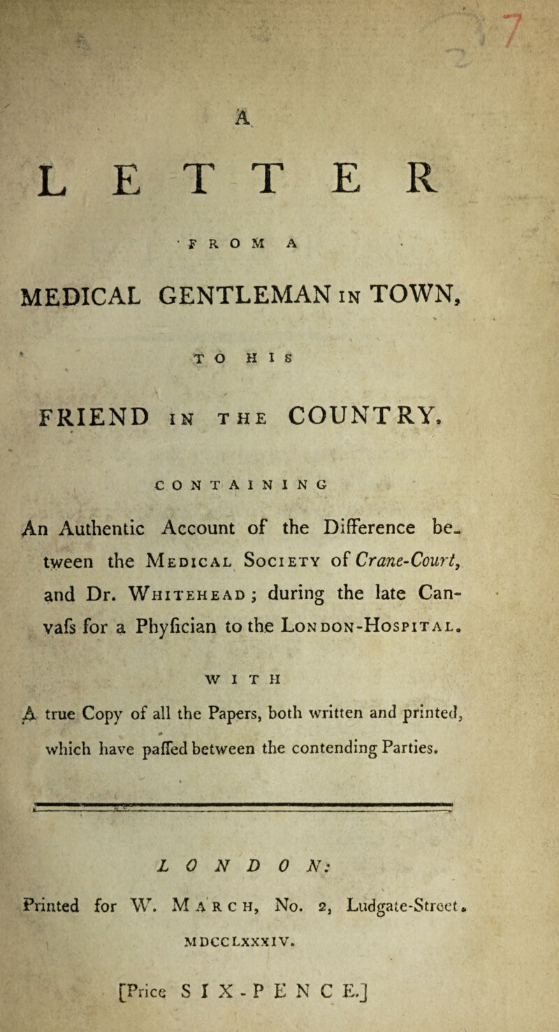 E R L E T T FROM A MEDICAL GENTLEMAN in TOWN, * % TO HIS y . * • A t f FRIEND in the COUNTRY, CONTAINING An Authentic Account of the Difference be¬ tween the Medical Society of Crane-Court, and Dr. Whitehead ; during the late Can- vafs for a Phyiician to the London-Hospital. with A true Copy of all the Papers, both written and printed, which have paffed between the contending Parties. L 0 N D 0 N: \ Printed for W. Marc h, No. 2, Ludgate-Strcet • MDCCLXXXIV. [Price S1X-PENCE.]