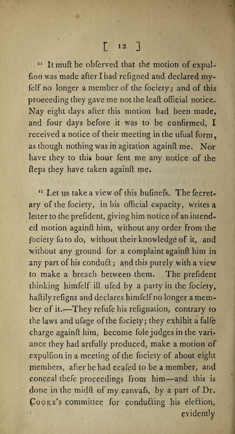 [ 1* ] li Itmuftbe obferved that the motion of expul- fion was made after I had refigned and declared my- felf no longer a member of the fociety; and of this proceeding they gave me not the leaft official notice. Nay eight days after this motion had been made, and four days before it was to be confirmed, I received a notice of their meeting in the ufual form, as though nothing was in agitation againft me. Nor have they to this hour fent me any notice of the fteps they have taken againft me. “ Let us take a view of this bufinefs. The fecret? ary of the fociety, in his official capacity, writes a letter to the prefident, giving him notice of an intend? ed motion againft him, without any order fromthe fociety fo to do, without their knowledge of it, and without any ground for a complaint againft him in any part of his conduft:; and this purely with a view to make a breach between them. The prefident thinking himfelf ill ufed by a party in the fociety, haftily refigns and declares himfelf no longer a mem¬ ber of it.-—They refufe his refignation, contrary to the laws and ufage of the fociety; they exhihit a faife charge againft him, become foie judges in the vari¬ ance they had artfully produced, make a motion of expuffion in a meeting of the fociety of about eight members, after he had ceafed to be a member, and conceal thefe proceedings from him—and this is done in the midft of my canvafs, by a part of Dr. Cooke’s committee for conducing his ele&ion, evidently