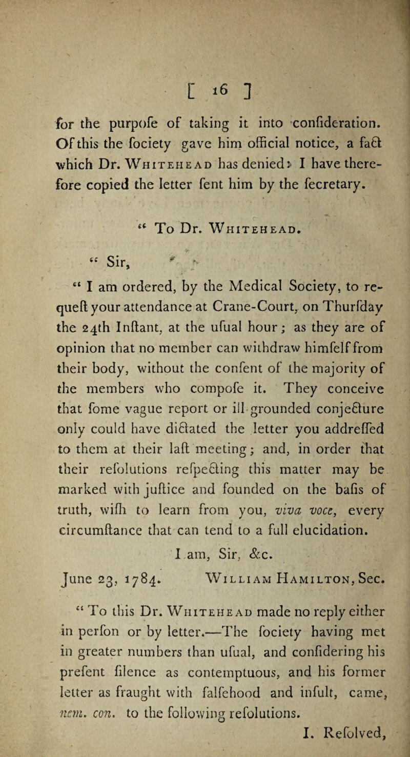 for the purpofe of taking it into confideration. Of this the fociety gave him official notice, a fa£l which Dr. Whitehead has denied:- I have there¬ fore copied the letter fent him by the fecretary. u To Dr. Whitehead. tc Sir, * * 4i I am ordered, by the Medical Society, to re- quell your attendance at Crane-Court, on Thurfday the 24th Inltant, at the ufual hour; as they are of opinion that no member can withdraw himfelffrom their body, without the confent of the majority of the members who compofe it. They conceive that fome vague report or ill grounded conjeQure only could have di&ated the letter you addreffed to them at their lad meeting; and, in order that their refolutions refpeHing this matter may be marked with juftice and founded on the balls of truth, wiffi to learn from you, viva voce, every circumltancc that can tend to a full elucidation. I am, Sir, &c. June 23, 1784. Willi am Hamilton, Sec. “ To this Dr. Whitehead made no reply either in perfon or by letter.—The fociety having met in greater numbers than ufual, and confidering his prefent filence as contemptuous, and his former letter as fraught with falfehood and infult, came, rum. con, to the following refolutions. I. Refolved,