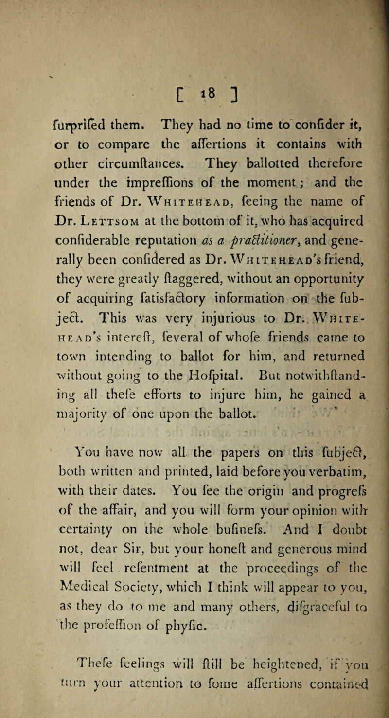 furprifed them. They had no time to confider it, or to compare the adertions it contains with other circumdances. They ballotted therefore under the impreflions of the moment; and the friends of Dr. Whitehead, feeing the name of Dr. Lettsom at the bottom of it, who has acquired confiderable reputation as a practitioner, and gene¬ rally been confidered as Dr. Wh itehead's friend, they were greatly daggered, without an opportunity of acquiring fatisfaBory information on the fub- jeB. This was very injurious to Dr. White- head’s intereft, feveral of whofe friends came to town intending to ballot for him, and returned without going to the Hofpital. But notwithdand- ing all thefe efforts to injure him, he gained a majority of one upon the ballot. * ' \ \ ?4 if 4 v f • You have now all the papers on this fubjeB, both written and printed, laid before you verbatim, with their dates. You fee the origin and progrefs of the affair, and you will form your opinion with* certainty on the whole bufinefs. And I doubt not, dear Sir, but your honed and generous mind will feel refentment at the proceedings of the Medical Society, which I think will appear to you, as they do to me and many others, difgraccful to the profedion of phyfic. Thefe feel ings will dill be heightened, it you turn your attention to fome adertions contained