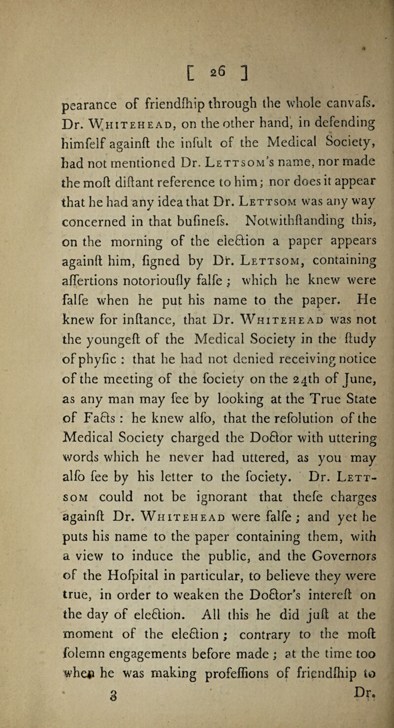 pearance of friendfhip through the whole canvafs. Dr. Whitehead, on the other hand, in defending himfelf againft the infult of the Medical Society, had not mentioned Dr. Lettsom’s name, nor made the moft diftant reference to him; nor does it appear that he had any idea that Dr. Lettsom was any way concerned in that bufinefs. Notwithftanding this, on the morning of the election a paper appears againft him, figned by Dr. Lettsom, containing aftertions notorioufly falfe ; which he knew were falfe when he put his name to the paper. He knew for inftance, that Dr. Whitehead was not the youngeft of the Medical Society in the ftudy of phyfic : that he had not denied receiving notice of the meeting of the fociety on the 24th of June, as any man may fee by looking at the True State of Faffs : he knew alfo, that the refolution of the Medical Society charged the Doflor with uttering words which he never had uttered, as you may alfo fee by his letter to the fociety. Dr. Lett¬ som could not be ignorant that thefe charges againft Dr. Whitehead were falfe ; and yet he puts his name to the paper containing them, with a view to induce the public, and the Governors of the Hofpital in particular, to believe they were true, in order to weaken the Doftor’s intereft on the day of eleflion. All this he did juft at the moment of the eleflion ; contrary to the moft folemn engagements before made ; at the time too whe# he was making profeffions of friendfliip to 3 '