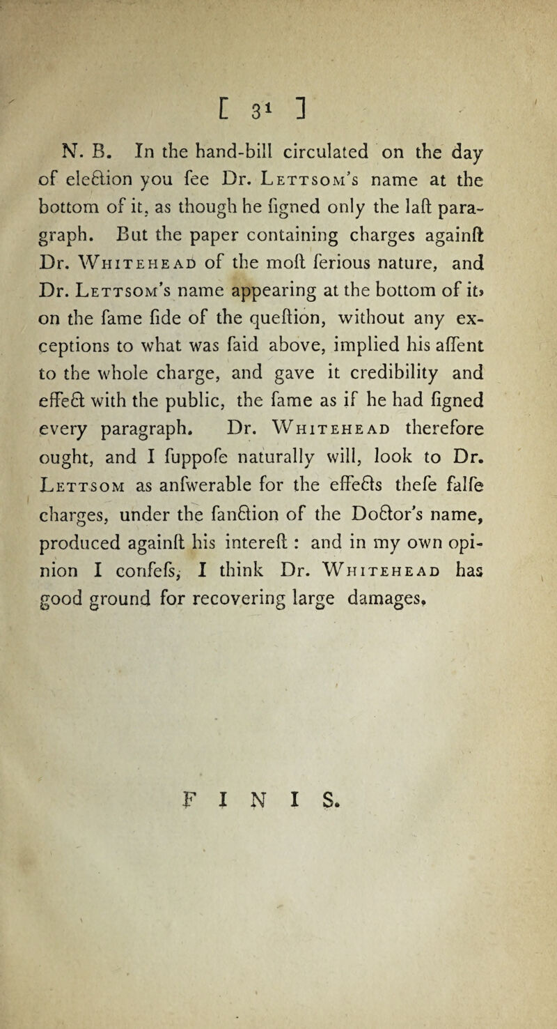 [ 3‘ ] N. B. In the hand-bill circulated on the day of election you fee Dr. Lettsom’s name at the bottom of it, as though he ligned only the lafl para¬ graph. But the paper containing charges againft Dr. Whitehead of the moll ferious nature, and Dr. Lettsom’s name appearing at the bottom of it» on the fame fide of the quellion, without any ex¬ ceptions to what was faid above, implied his affent to the whole charge, and gave it credibility and effe£l with the public, the fame as if he had ligned every paragraph. Dr. Whitehead therefore ought, and I fuppofe naturally will, look to Dr. Lettsom as anfwerable for the effe&s thefe falfe charges, under the fanQion of the Do6lor’s name, produced againll his interell: and in my own opi¬ nion I confefs, I think Dr. Whitehead has good ground for recovering large damages. FINIS.