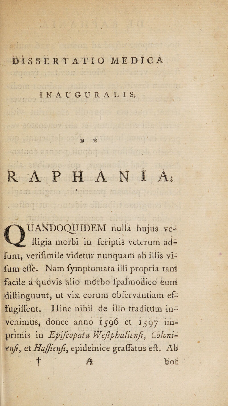 IN AUGURALIS» B E R A P H A N I A, Quandoquidem nuiu hujus ve- ftigia morbi in fcriptis veterum ad- funt, verifimile Videtur nunquam ab illis vi- fum effe. Nam fymptomata illi propria tani facile a quovis alio mdrbo fpafmodico burii diftinguunt, ut vix eorum obfervantiam ef- fugiffent. Hinc nihil de illo tradittim in¬ venimus, donec anno 1596 et 1597 *ra” <* S / \ ■ ’ i primis in Epifcopaiu Wcjlphalienfi, Coloni- tnji, et HaJJicnfty epidemice graffatus eft. Ab f A hoc