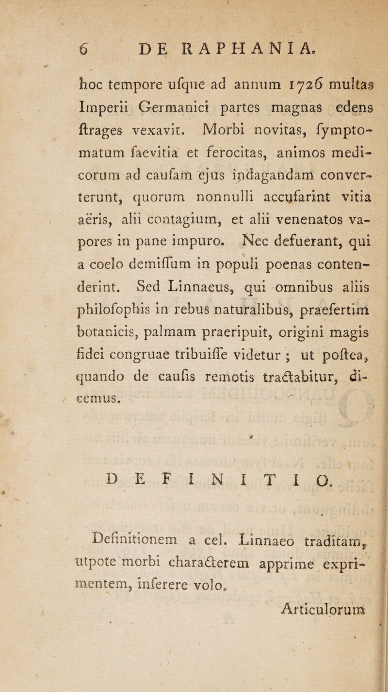 hoc tempore ufque ad annum 1726 multas Imperii Germanici partes magnas edens ftrages vexavit. Morbi novitas, fympto- maturn faevitia et ferocitas, animos medi¬ corum ad caufam ejus indagandam conver¬ terunt, quorum nonnulli accqfarint vitia aeris, alii contagium, et alii venenatos va¬ pores in pane impuro. Nec defuerant, qui a coelo demiffiim in populi poenas conten¬ derint. Sed Linnaeus, qui omnibus aliis pbilofophis in rebus naturalibus, praefertim botanicis, palmam praeripuit, origini magis fidei congruae tribuifie videtur ; ut pofiea, quando de caufis remotis tradlabitur, di¬ cemus. ' DEFINITIO. Definitionem a cel. Linnaeo traditam, utpote morbi charadferem apprime expri¬ mentem, inferere volo» Articulorum