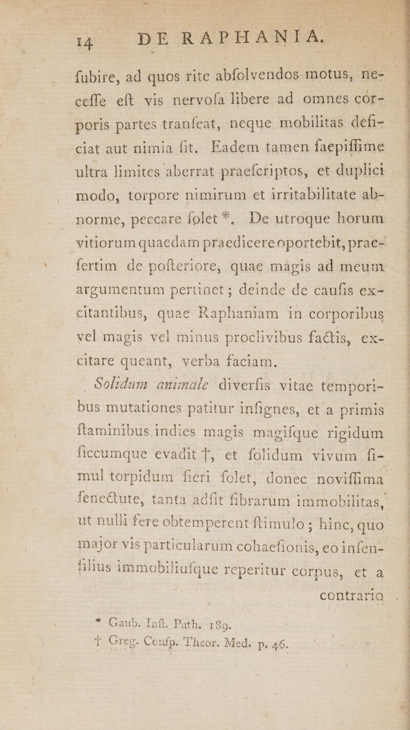 fubire, ad quos rite abfolvendos motus, ne- ceffe eft vis nervofa libere ad omnes cor¬ poris partes tranfeat, neque mobilitas defi¬ ciat aut nimia fit. Eadem tamen faepifiimc ultra limites aberrat praefcriptos, et duplici modo, torpore nimirum et irritabilitate ab¬ norme, peccare fplet De utroque horum vitiorum quaedam praedicere oportebit, prae¬ fert! m de pofteriore, quae magis ad meum argumentum pertinet; deinde de caufis ex¬ citantibus, quae Raphaniam in corporibus vel magis vel minus proclivibus fadtis, ex¬ citare queant, verba faciam. Solidum animale diverfis vitae tempori¬ bus mutationes patitur infignes, et a primis flaminibus indies magis magifque rigidum ficcumque evadit j', et folidum vivum fi- mul torpidum fieri folet, donec noviffima fenedlute, tanta adiit fibrarum immobilitas, ut nulli fere obtemperent ftimulo ; hinc, quo major vis particularum cohaehonis, eo infen- nuus immobiliufque reperitur corpus, et a * Gaub. Inft. Path. 189. t Greg- Confp. Thcor. Med. p. 46. contrario