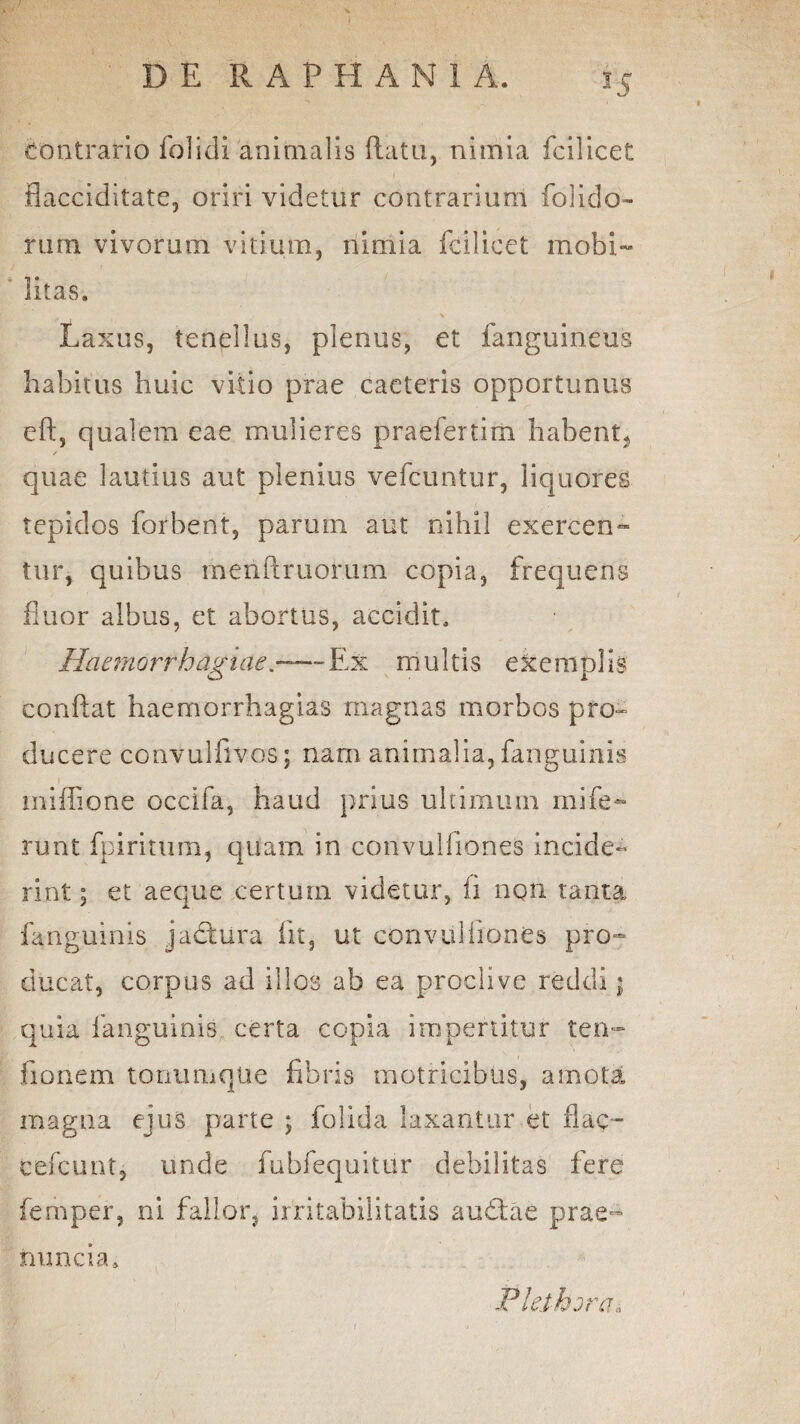 contrario folidi animalis flatu, nimia fcilicet flacciditate, oriri videtur contrarium folido- rum vivorum vitium, nimia fcilicet mobi¬ litas. Laxus, tenellus, plenus, et fanguineus habitus huic vitio prae caeteris opportunus eft, qualem eae mulieres praefertim habent^ / quae lautius aut plenius vefcuntur, liquores tepidos forbent, parum aut nihil exercen- tur, quibus menflruorum copia, frequens fluor albus, et abortus, accidit. Haemorrhagiae.-Ex multis exemplis conflat haemorrhagias magnas morbos pro¬ ducere convulfivos; nam animalia, fanguinis miffione occifa, haud prius ultimum mife~ runt fpiritum, quam in convulfiones incide¬ rint ; et aeque certum videtur, ii nqn tanta fanguinis jadtura fit, ut convulfiones pro¬ ducat, corpus ad illos ab ea proclive reddi j quia fanguinis certa copia impertitur ten- fionem tonumque fibris rnotricibus, amota magna ejus parte ; folida laxantur et flaq- cefcuntj unde fubfequitur debilitas fere ferhper, ni fallor, irritabilitatis audtae prae- rnmcia» Pleihjra