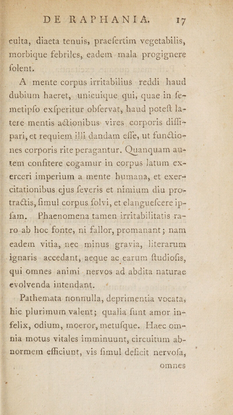 culta, diaeta tenuis, praefertim vegetabilis, morbique febriles, eadem mala progignere folent, A mente corpus Irritabilius reddi haud dubium haeret, unicuique qui, quae in fe- metipfo exfperitur obfervat, haud poteft la¬ tere mentis asionibus vires corporis diili- pari, et requiem illi dandam effe, ut functio¬ nes corporis rite peragantur. Quanquam auc tem confitere cogamur in corpus latum ex¬ erceri imperium a mente humana, et exer¬ citationibus ejus feveris et nimium diu pro- tradtis, fimul corpus folvi, et elanguefcere ip- fam. Phaenomena tamen irritabilitatis ra¬ ro ab hoc fonte, ni fallor, promanant; nam eadem vitia, nec minus gravia, literarum ignaris accedant, aeque ac earum ftudiofis? qui omnes animi nervos ad abdita naturae evolvenda intendant. Pathemata nonnulla, deprimentia vocata, hic plurimum valent; qualia funt amor In¬ felix, odium, moeror, metufque. Haec om¬ nia motus vitales Imminuunt, circuitum ab¬ normem efficiunt, vis fimul deficit ner vola, omnes