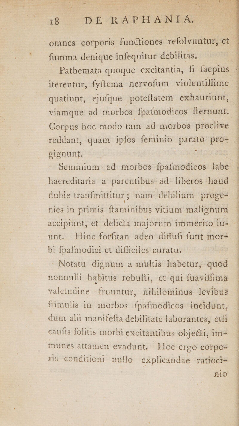 omnes corporis funfliones refolvuntur, et fumma denique infequitur debilitas. Pathemata quoque excitantia, fi faepius iterentur, fyftema nervofum violentiffime quatiunt, ejufque poteftatem exhauriunt, viamque ad morbos fpafmodicos fternunt. * \ Corpus hoc rnodo tam ad morbos proclive reddant, quam ipfos feminio parato pro¬ gignunt. Seminium ad morbos fpafmodicos labe haereditaria a parentibus ad liberos haud dubie tranfmittitur; nam debilium proge¬ nies in primis flaminibus vitium malignum accipiunt, et delidta majorum immerito lu¬ unt. Hinc forfitan adeo diffufi funt mor¬ bi fpafmodici et difficiles curatu* Notatu dignum a multis habetur, quod nonnulli habitus robufti, et qui fuaviffima valetudine fruuntur, nihilominus levibus fi.imulis in morbos fpafmodicos incidunt, dum alii manifelta debilitate laborantes, etii caufis folitis morbi excitantibus objedti, im- munes attamen evadunt. Ploc ergo corpo¬ ris conditioni nullo explicandae ratioci- • / nid