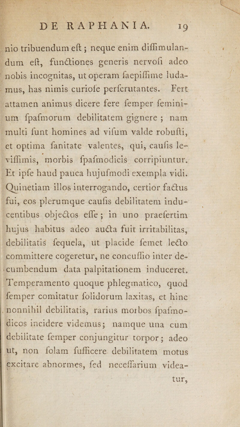*9 aio tribuendum eft ; neque enim diffimulan- dum eft, fundiones generis nervofi adeo nobis incognitas, ut operam faepiffime luda¬ mus, has nimis curiofe pericmtantes. Fert attamen animus dicere fere femper femini- um fpafmorum debilitatem gignere ; nam multi funt homines ad vifum valde robufti, et optima fanitate valentes, qui, caulis le~ * viflimis, morbis fpafmodicis corripiuntur. Et ipfe haud pauca hujufmodi exempla vidi. ♦ Quinetiam illos interrogando, certior fadus fui, eos plerumque caufis debilitatem indu¬ centibus objedos efle ; in uno praefertini hujus habitus adeo auda fuit irritabilitas, debilitatis fequela, ut placide feinet ledo committere cogeretur, ne concuftio inter de¬ cumbendum data palpitationem induceret. Temperamento quoque phlegmatico, quod femper comitatur folidorum laxitas, et hinc nonnihil debilitatis, rarius morbos fpafmo- dicos incidere videmus; namque una cum debilitate femper conjungitur torpor; adeo ut, non folam fufficere debilitatem motus excitare abnormes, fed neceffarium videa¬ tur,