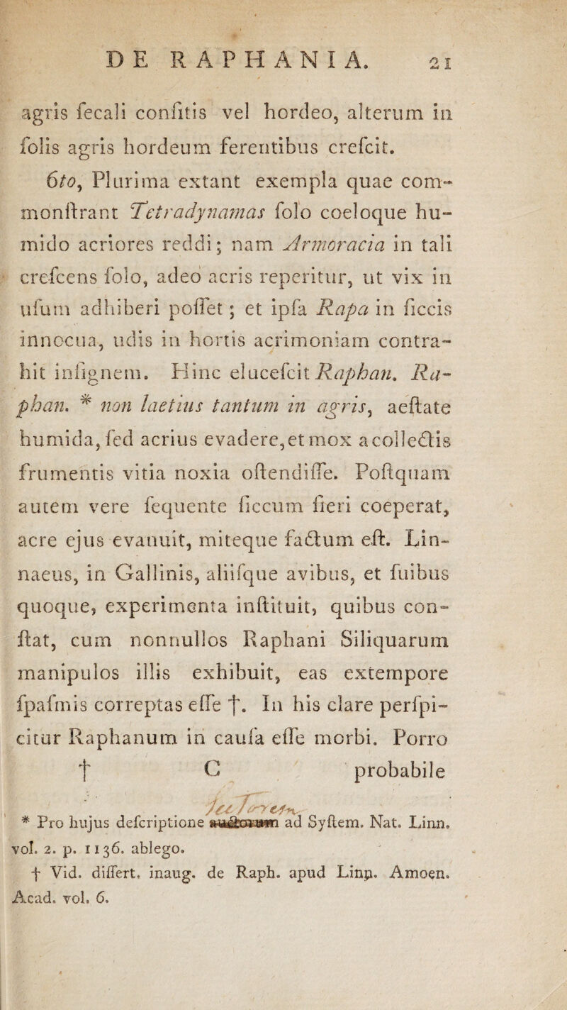 agris fecali confitis vel hordeo, alterum in folis agris hordeum ferentibus crefcit. 6to, Plurima extant exempla quae coni- monftrant Tetradynamas folo coeloque hu» mido acriores reddi; nam Armoracia in tali crefcens folo, adeo acris reperitur, ut vix in ufurn adhiberi poffet; et ipfa Rapa in ficcis innocua, udis in hortis acrimoniam contra¬ hit inlignem. Hinc elucefcitRaphan. Ra- phan. * non laetius tantum in agris, aeftate humida,fed acrius evadere,etmox acolledlis frumentis vitia noxia oftendiffe. Poftquam autem vere fequente ficcum fieri coeperat, acre ejus evanuit, miteque fadtum eft. Lin~ naeus, in Gallinis, aliifque avibus, et fuibus quoque, experimenta inftituit, quibus con¬ fiat, cum nonnullos Raphani Siliquarum manipulos illis exhibuit, eas extempore fpafmis correptas effe f. In his clare perfpi- citur Raphanum in caufa effe morbi. Porro f G probabile * Pro hujus defcriptione ad Syflem, Nat. Linn, vol. 2. p. 1136, ablego. f Vid. differt, inaug. de Raph. apud Linp, Amoen» Acad, vol. 6.