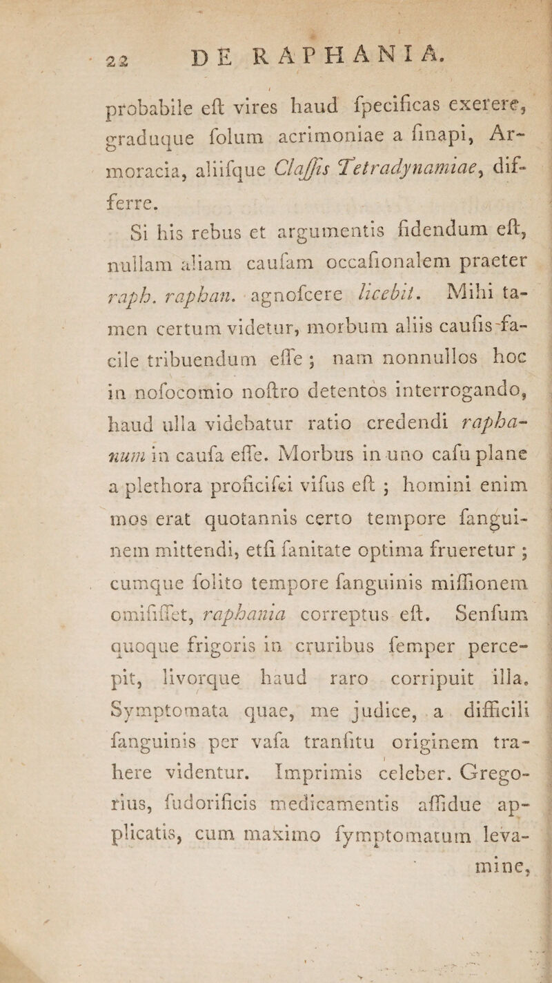 22 i probabile eft vires haud fpecificas exerere, graduque folum acrimoniae a finapi, Ar¬ moracia, aliifque Claffis Tetradynamiae, dif¬ ferre. Si his rebus et argumentis fidendum eft, nullam aliam caufam occafionalem praeter raph. raphan. agnofcere licebit. Mihi ta¬ men certum videtur, morbum aliis caunsffa- cite tribuendum effe ; nam nonnullos hoc in nofocomio noftro detentos interrogando, haud ulla videbatur ratio credendi rapha¬ num in caufa effe. Morbus in uno cafu plane a plethora proficifci vifus eft ; homini enim mos erat quotannis certo tempore fangui- nem mittendi, etfi fanitate optima frueretur ; cumque folito tempore fanguinis miflionem omififfet, raphania correptus eft. Senium quoque frigoris in cruribus femper perce¬ pit, livorque haud raro corripuit illa. Symptomata quae, me judice, a difficili fanguinis per vafa tranfitu originem tra- j here videntur. Imprimis celeber. Grego- rius, fudorificis medicamentis aftidue ap¬ plicatis, cum makimo fyrnpto matum leva¬ mine,