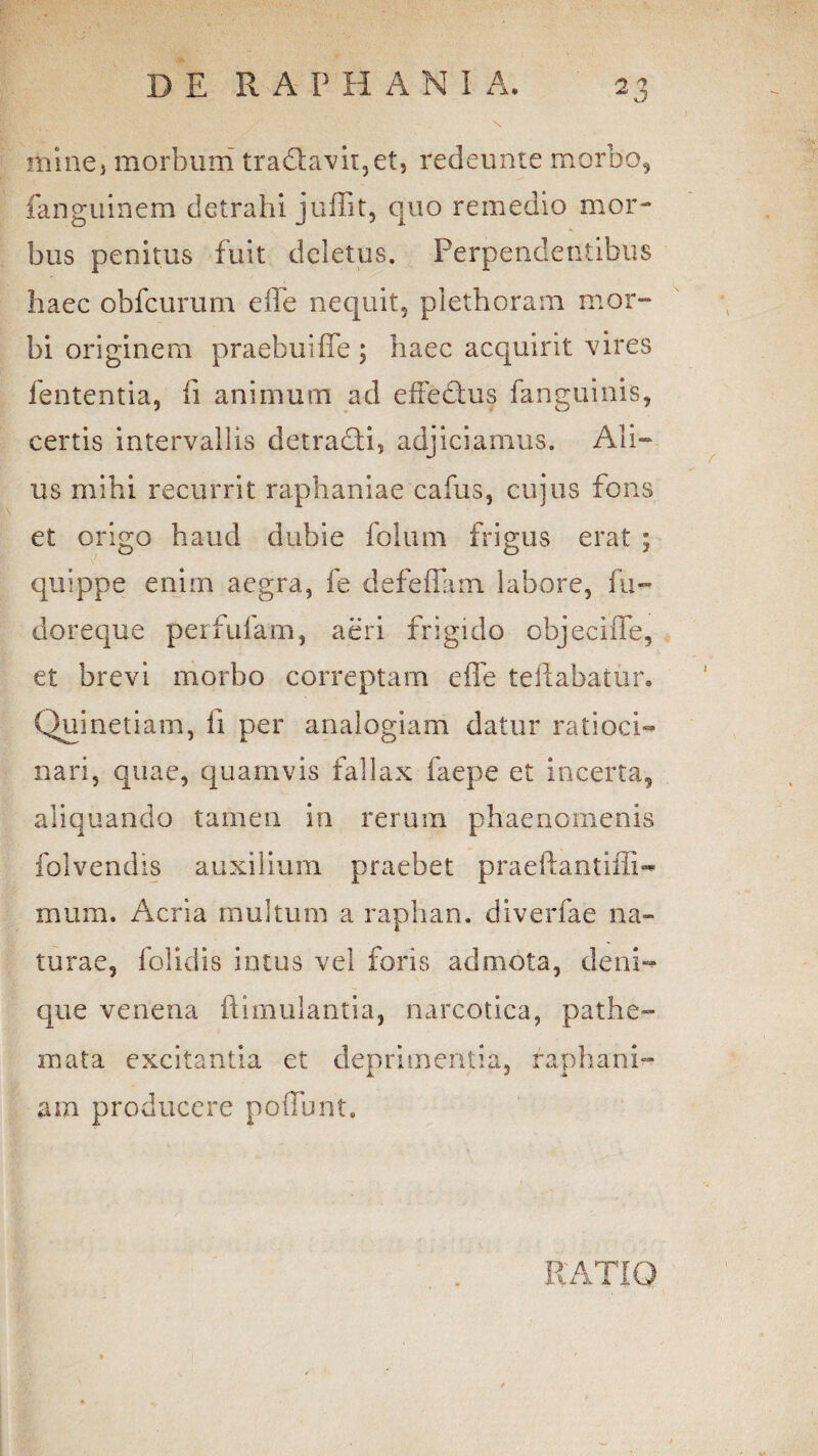 s minej morbum tra£tavii,et, redeunte morbo, fanguinem detrahi jullit, quo remedio mor¬ bus penitus fuit deletus. Perpendentibus haec obfcurum efle nequit, plethoram mor¬ bi originem praebui ffe ; haec acquirit vires lententia, fi animum ad effectus fanguinis, certis intervallis detracti, adjiciamus. Ali¬ us mihi recurrit raphaniae cafus, cujus fons et origo haud dubie folum frigus erat ; quippe enim aegra, fe defeflam. labore, fu- doreque perfufam, aeri frigido objeeiffe, et brevi morbo correptam efle teftabatur. Quinetiam, ii per analogiam datur ratioci¬ nari, quae, quamvis fallax faepe et incerta, aliquando tamen in rerum phaenomenis folvendis auxilium praebet praeftantifli-* mum. Acria multum a raphan. diverfae na¬ turae, folidis intus vel foris admota, deni- que venena ftimulantia, narcotica, pathe- xnata excitantia et deprimentia, raphani- ara producere pofiunt. KATIQ